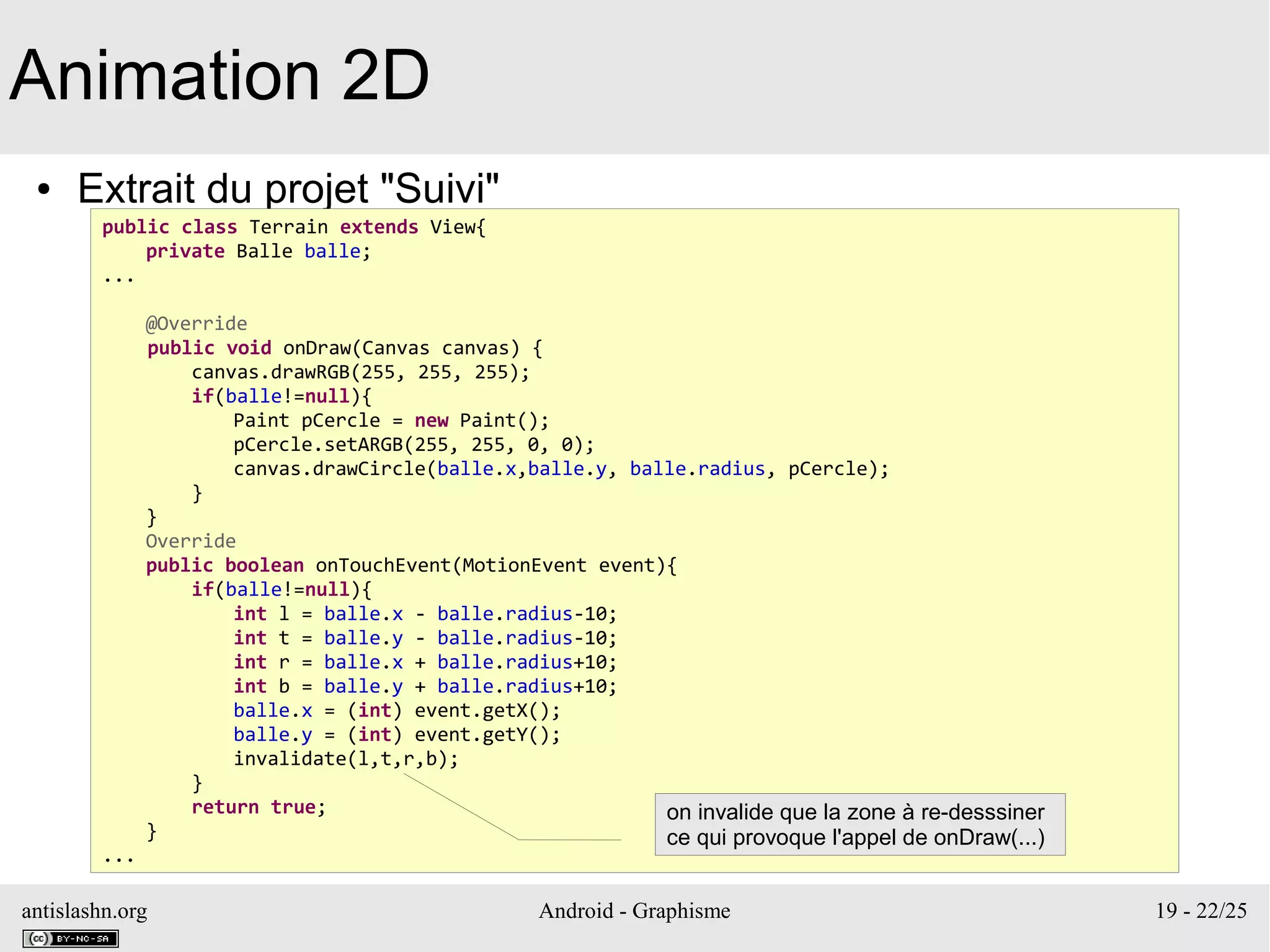 antislashn.org Android - Graphisme 19 - 22/25
Animation 2D
● Extrait du projet "Suivi"
public class Terrain extends View{
private Balle balle;
...
@Override
public void onDraw(Canvas canvas) {
canvas.drawRGB(255, 255, 255);
if(balle!=null){
Paint pCercle = new Paint();
pCercle.setARGB(255, 255, 0, 0);
canvas.drawCircle(balle.x,balle.y, balle.radius, pCercle);
}
}
Override
public boolean onTouchEvent(MotionEvent event){
if(balle!=null){
int l = balle.x - balle.radius-10;
int t = balle.y - balle.radius-10;
int r = balle.x + balle.radius+10;
int b = balle.y + balle.radius+10;
balle.x = (int) event.getX();
balle.y = (int) event.getY();
invalidate(l,t,r,b);
}
return true;
}
...
on invalide que la zone à re-desssiner
ce qui provoque l'appel de onDraw(...)
 