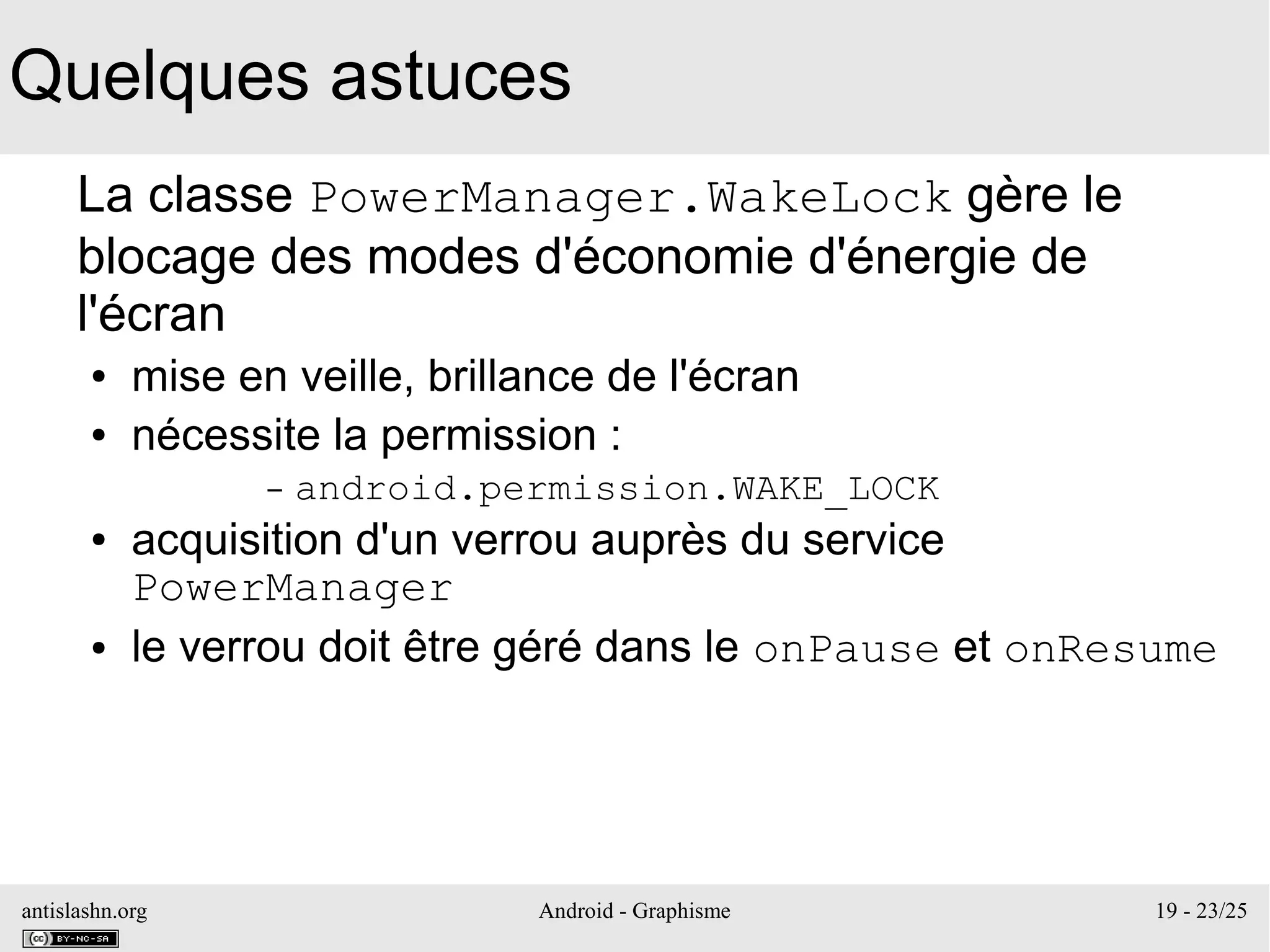 antislashn.org Android - Graphisme 19 - 23/25
Quelques astuces
La classe PowerManager.WakeLock gère le
blocage des modes d'économie d'énergie de
l'écran
● mise en veille, brillance de l'écran
● nécessite la permission :
– android.permission.WAKE_LOCK
● acquisition d'un verrou auprès du service
PowerManager
● le verrou doit être géré dans le onPause et onResume
 