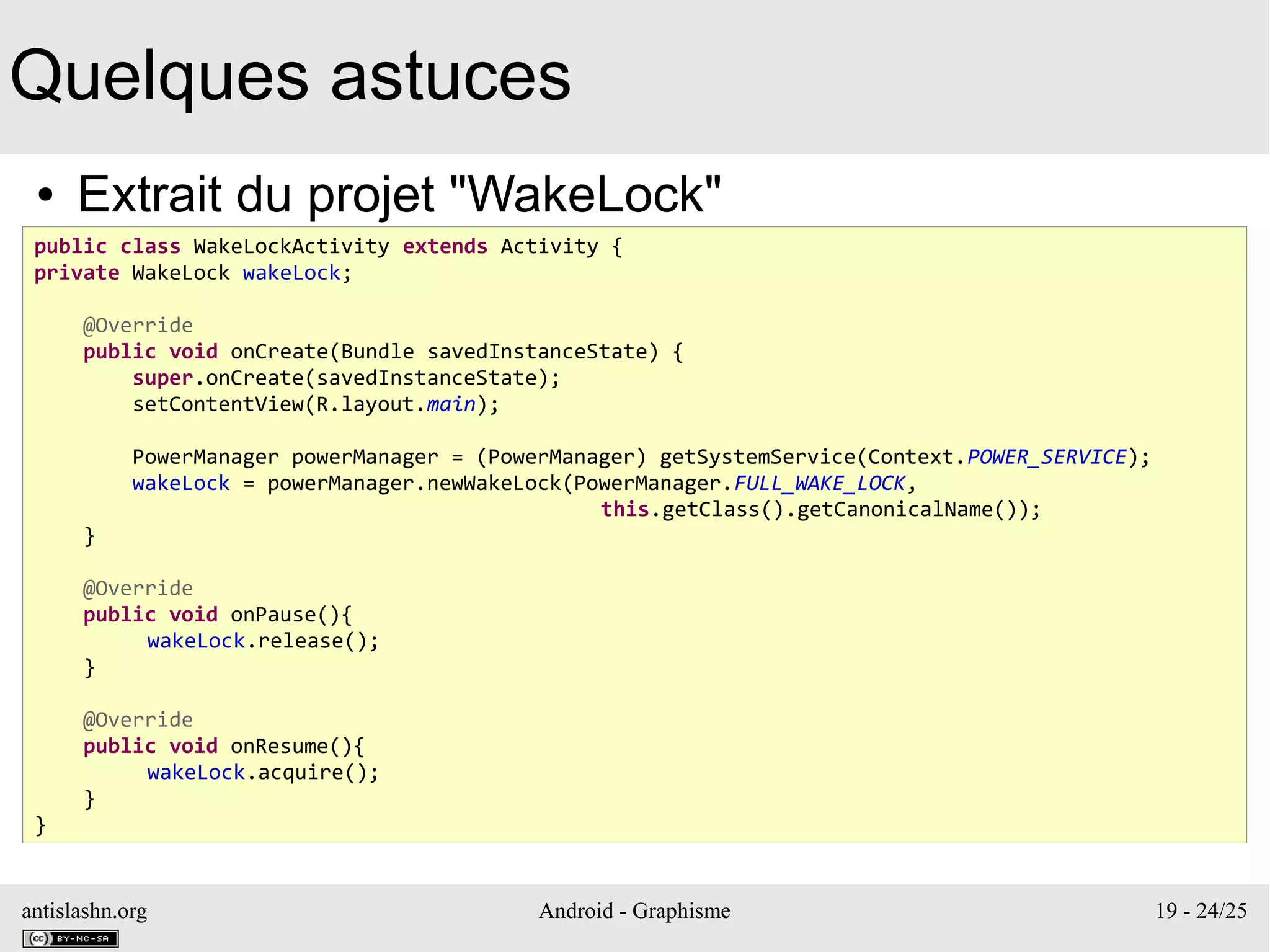 antislashn.org Android - Graphisme 19 - 24/25
Quelques astuces
● Extrait du projet "WakeLock"
public class WakeLockActivity extends Activity {
private WakeLock wakeLock;
@Override
public void onCreate(Bundle savedInstanceState) {
super.onCreate(savedInstanceState);
setContentView(R.layout.main);
PowerManager powerManager = (PowerManager) getSystemService(Context.POWER_SERVICE);
wakeLock = powerManager.newWakeLock(PowerManager.FULL_WAKE_LOCK,
this.getClass().getCanonicalName());
}
@Override
public void onPause(){
wakeLock.release();
}
@Override
public void onResume(){
wakeLock.acquire();
}
}
 