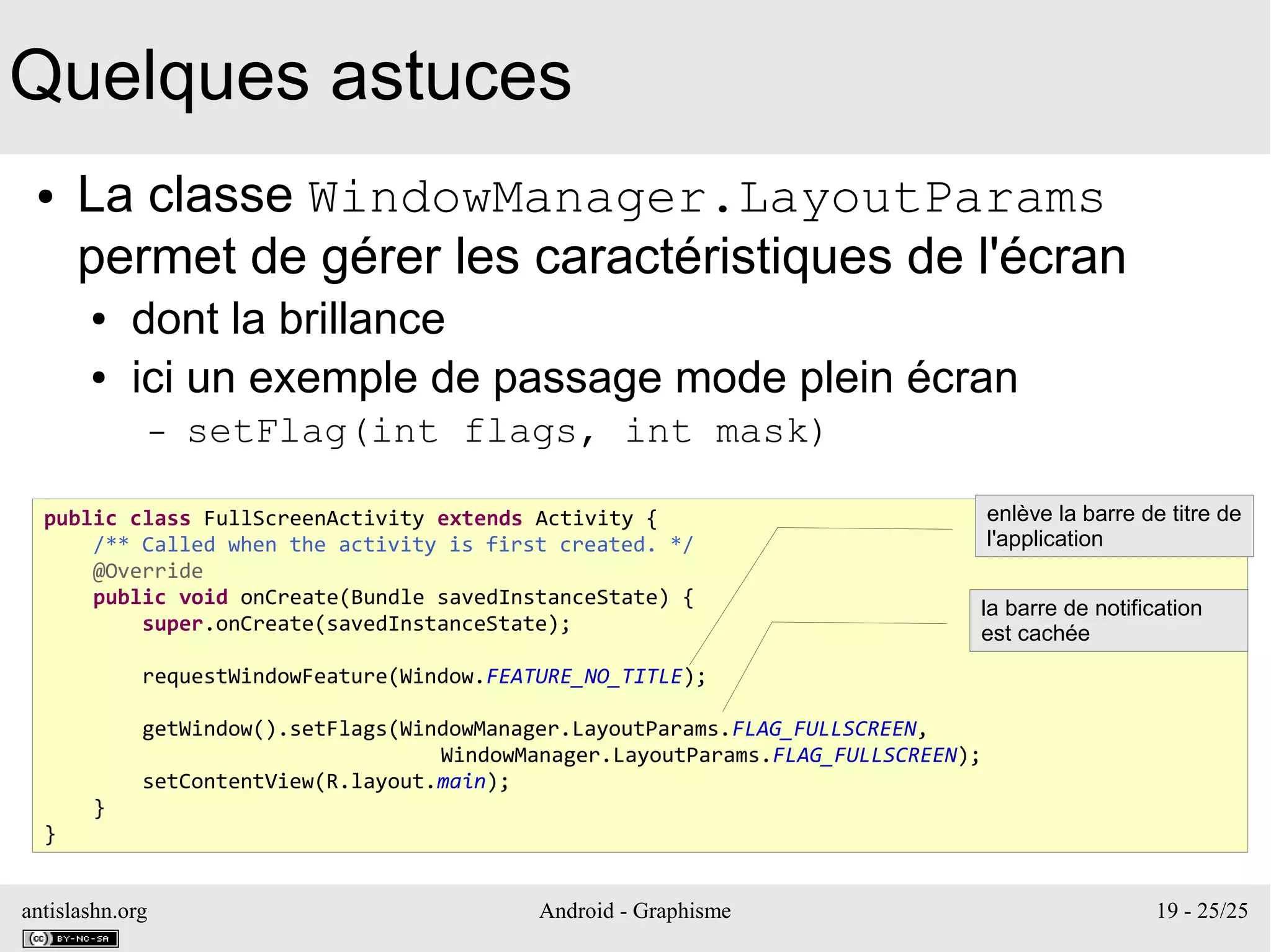 antislashn.org Android - Graphisme 19 - 25/25
Quelques astuces
● La classe WindowManager.LayoutParams
permet de gérer les caractéristiques de l'écran
● dont la brillance
● ici un exemple de passage mode plein écran
– setFlag(int flags, int mask)
public class FullScreenActivity extends Activity {
/** Called when the activity is first created. */
@Override
public void onCreate(Bundle savedInstanceState) {
super.onCreate(savedInstanceState);
requestWindowFeature(Window.FEATURE_NO_TITLE);
getWindow().setFlags(WindowManager.LayoutParams.FLAG_FULLSCREEN,
WindowManager.LayoutParams.FLAG_FULLSCREEN);
setContentView(R.layout.main);
}
}
enlève la barre de titre de
l'application
la barre de notification
est cachée
 
