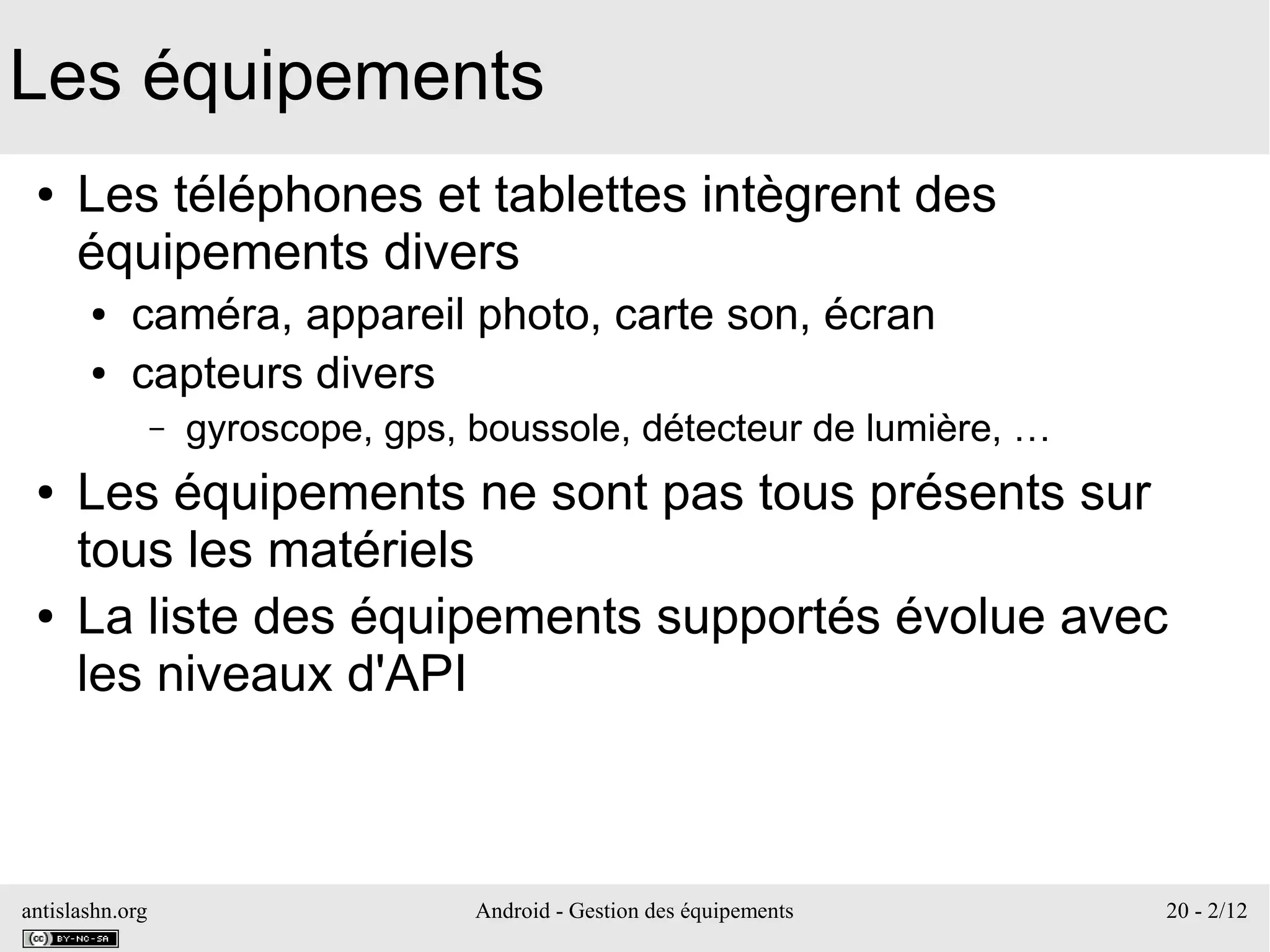antislashn.org Android - Gestion des équipements 20 - 2/12
Les équipements
● Les téléphones et tablettes intègrent des
équipements divers
● caméra, appareil photo, carte son, écran
● capteurs divers
– gyroscope, gps, boussole, détecteur de lumière, …
● Les équipements ne sont pas tous présents sur
tous les matériels
● La liste des équipements supportés évolue avec
les niveaux d'API
 