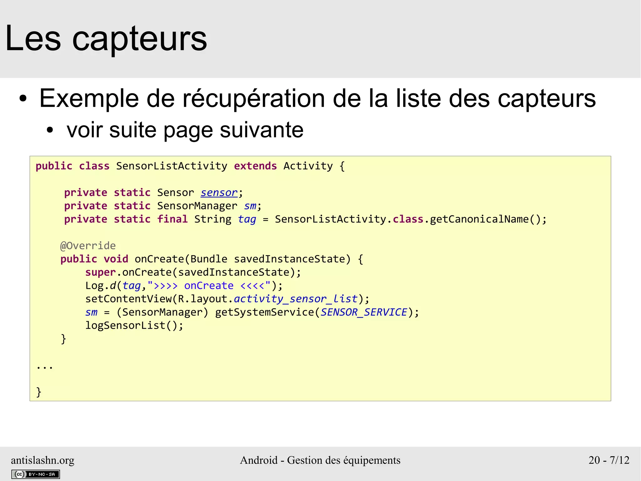 antislashn.org Android - Gestion des équipements 20 - 7/12
Les capteurs
● Exemple de récupération de la liste des capteurs
● voir suite page suivante
public class SensorListActivity extends Activity {
private static Sensor sensor;
private static SensorManager sm;
private static final String tag = SensorListActivity.class.getCanonicalName();
@Override
public void onCreate(Bundle savedInstanceState) {
super.onCreate(savedInstanceState);
Log.d(tag,">>>> onCreate <<<<");
setContentView(R.layout.activity_sensor_list);
sm = (SensorManager) getSystemService(SENSOR_SERVICE);
logSensorList();
}
...
}
 