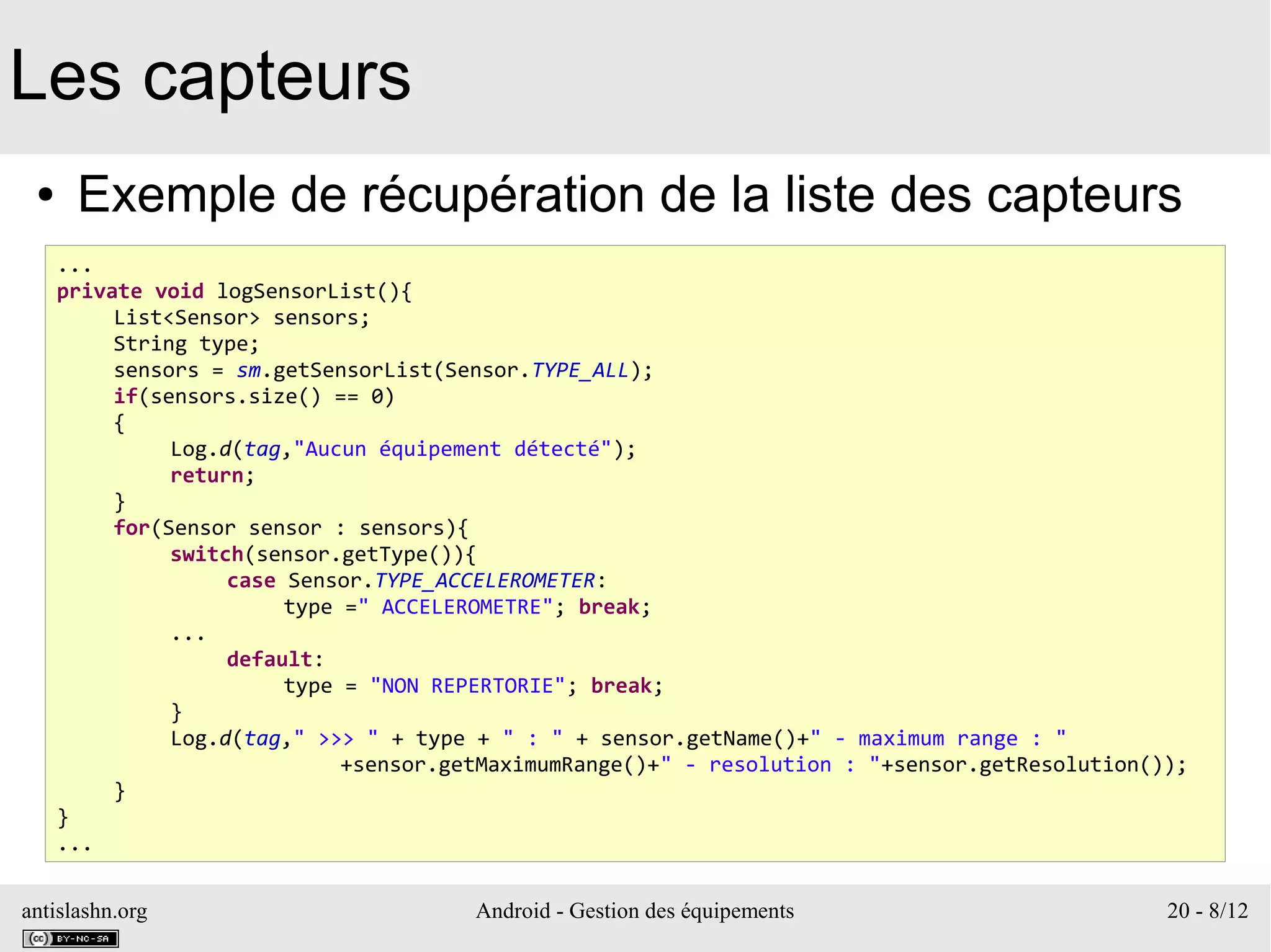 antislashn.org Android - Gestion des équipements 20 - 8/12
Les capteurs
● Exemple de récupération de la liste des capteurs
...
private void logSensorList(){
List<Sensor> sensors;
String type;
sensors = sm.getSensorList(Sensor.TYPE_ALL);
if(sensors.size() == 0)
{
Log.d(tag,"Aucun équipement détecté");
return;
}
for(Sensor sensor : sensors){
switch(sensor.getType()){
case Sensor.TYPE_ACCELEROMETER:
type =" ACCELEROMETRE"; break;
...
default:
type = "NON REPERTORIE"; break;
}
Log.d(tag," >>> " + type + " : " + sensor.getName()+" - maximum range : "
+sensor.getMaximumRange()+" - resolution : "+sensor.getResolution());
}
}
...
 
