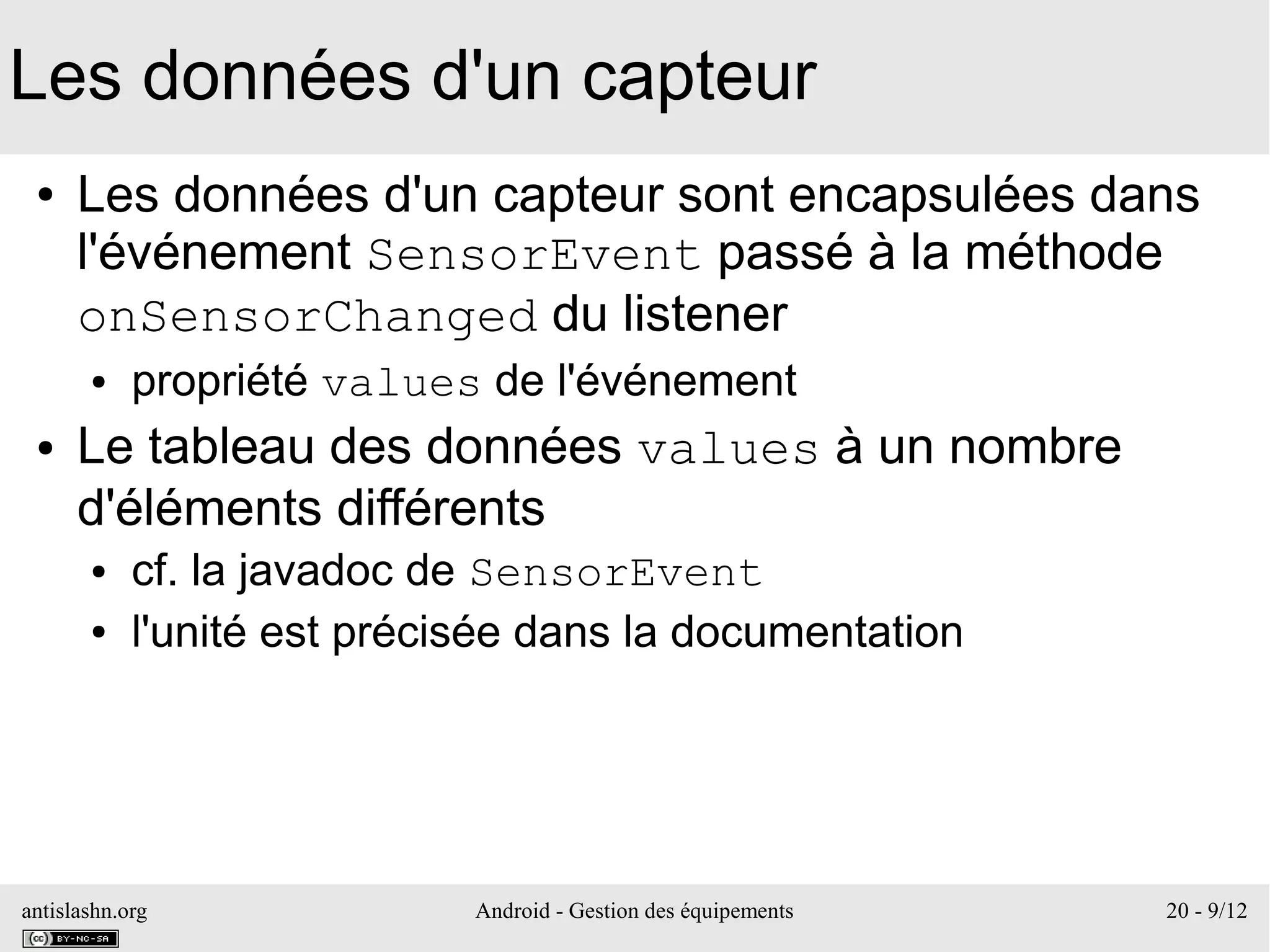 antislashn.org Android - Gestion des équipements 20 - 9/12
Les données d'un capteur
● Les données d'un capteur sont encapsulées dans
l'événement SensorEvent passé à la méthode
onSensorChanged du listener
● propriété values de l'événement
● Le tableau des données values à un nombre
d'éléments différents
● cf. la javadoc de SensorEvent
● l'unité est précisée dans la documentation
 