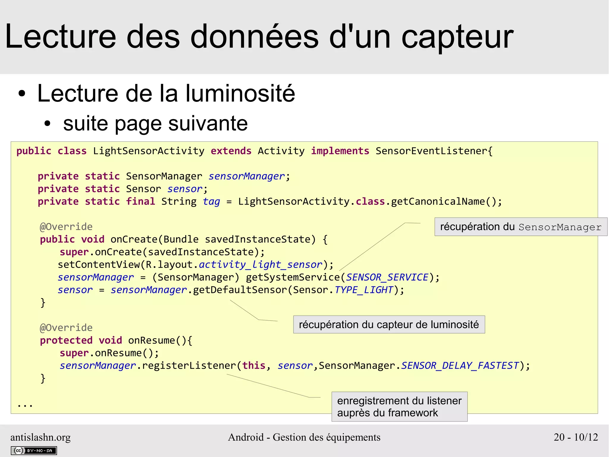 antislashn.org Android - Gestion des équipements 20 - 10/12
Lecture des données d'un capteur
● Lecture de la luminosité
● suite page suivante
public class LightSensorActivity extends Activity implements SensorEventListener{
private static SensorManager sensorManager;
private static Sensor sensor;
private static final String tag = LightSensorActivity.class.getCanonicalName();
@Override
public void onCreate(Bundle savedInstanceState) {
super.onCreate(savedInstanceState);
setContentView(R.layout.activity_light_sensor);
sensorManager = (SensorManager) getSystemService(SENSOR_SERVICE);
sensor = sensorManager.getDefaultSensor(Sensor.TYPE_LIGHT);
}
@Override
protected void onResume(){
super.onResume();
sensorManager.registerListener(this, sensor,SensorManager.SENSOR_DELAY_FASTEST);
}
... enregistrement du listener
auprès du framework
récupération du SensorManager
récupération du capteur de luminosité
 