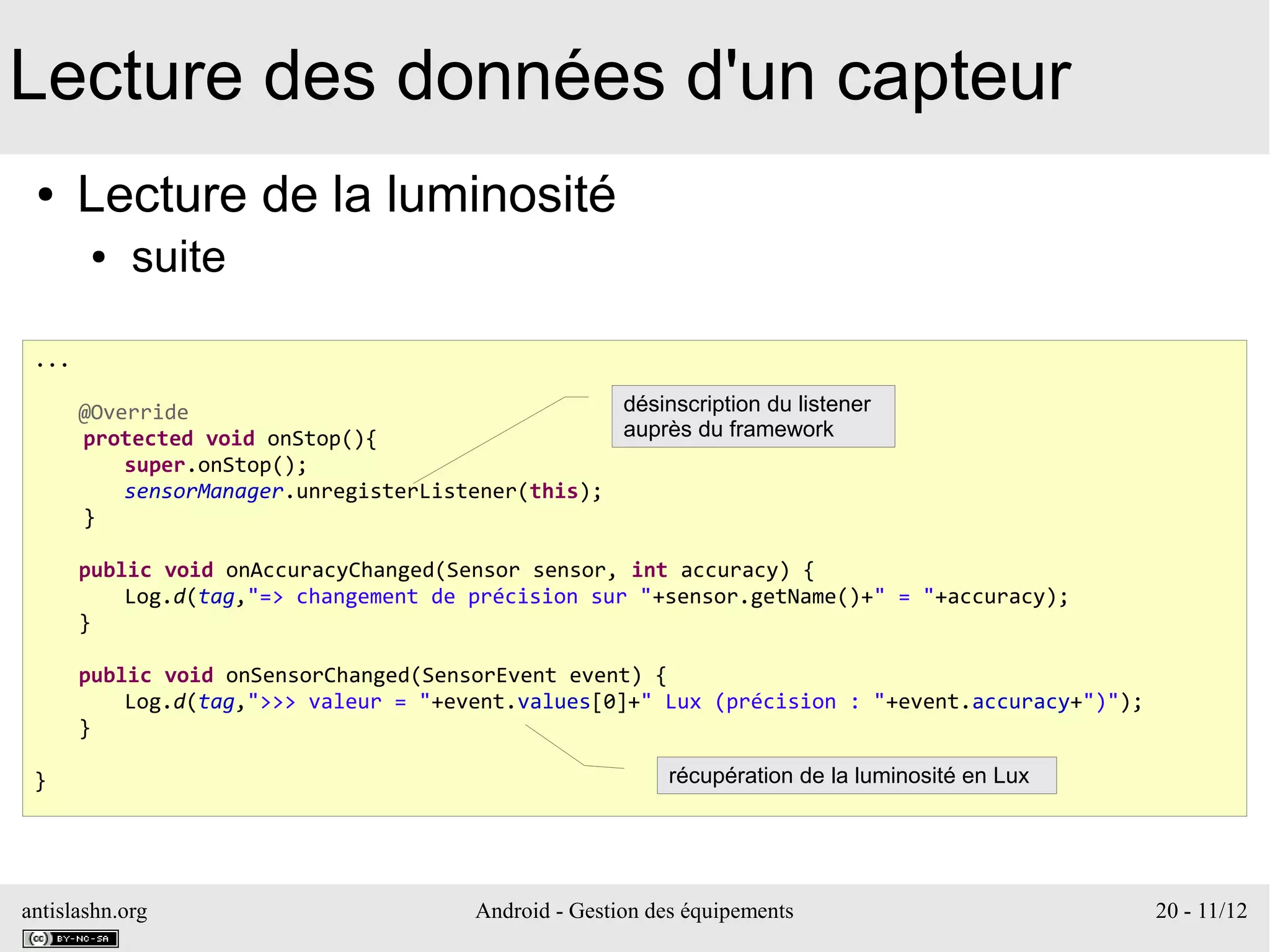 antislashn.org Android - Gestion des équipements 20 - 11/12
Lecture des données d'un capteur
● Lecture de la luminosité
● suite
...
@Override
protected void onStop(){
super.onStop();
sensorManager.unregisterListener(this);
}
public void onAccuracyChanged(Sensor sensor, int accuracy) {
Log.d(tag,"=> changement de précision sur "+sensor.getName()+" = "+accuracy);
}
public void onSensorChanged(SensorEvent event) {
Log.d(tag,">>> valeur = "+event.values[0]+" Lux (précision : "+event.accuracy+")");
}
}
désinscription du listener
auprès du framework
récupération de la luminosité en Lux
 