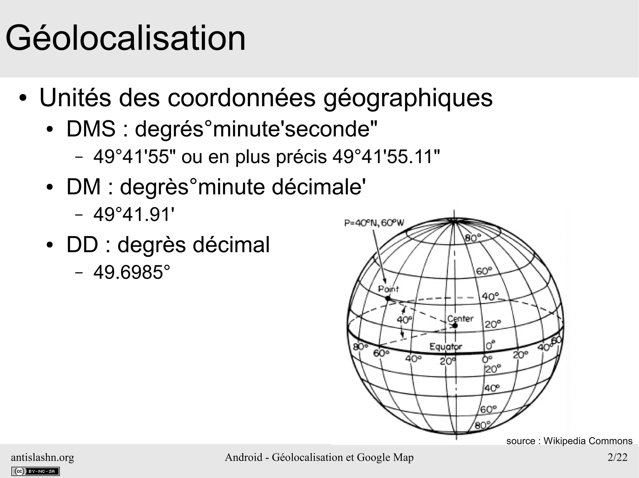 antislashn.org Android - Géolocalisation et Google Map 2/22
Géolocalisation
● Unités des coordonnées géographiques
● DMS : degrés°minute'seconde"
– 49°41'55" ou en plus précis 49°41'55.11"
● DM : degrès°minute décimale'
– 49°41.91'
● DD : degrès décimal
– 49.6985°
source : Wikipedia Commons
 