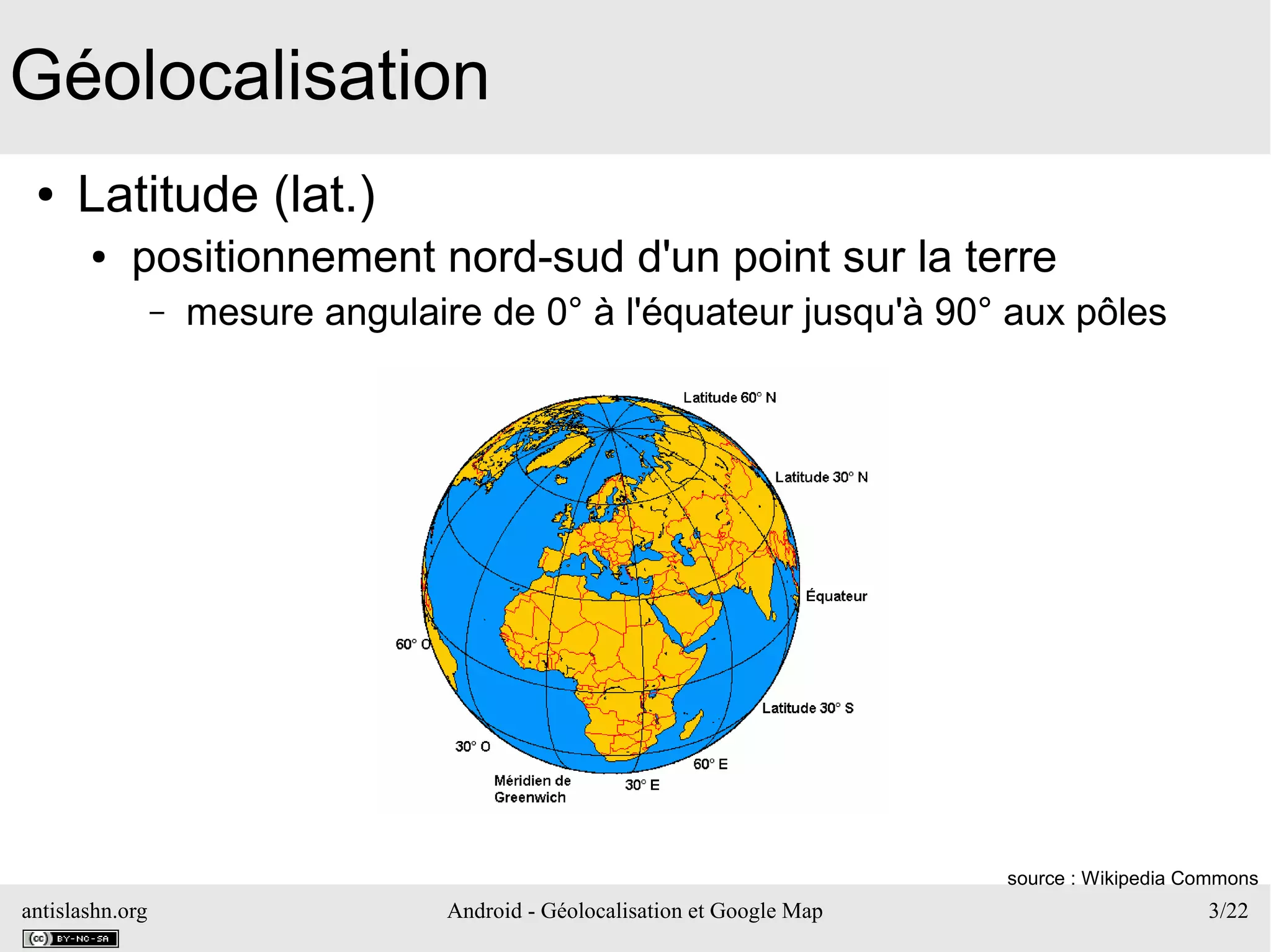 antislashn.org Android - Géolocalisation et Google Map 3/22
Géolocalisation
● Latitude (lat.)
● positionnement nord-sud d'un point sur la terre
– mesure angulaire de 0° à l'équateur jusqu'à 90° aux pôles
source : Wikipedia Commons
 