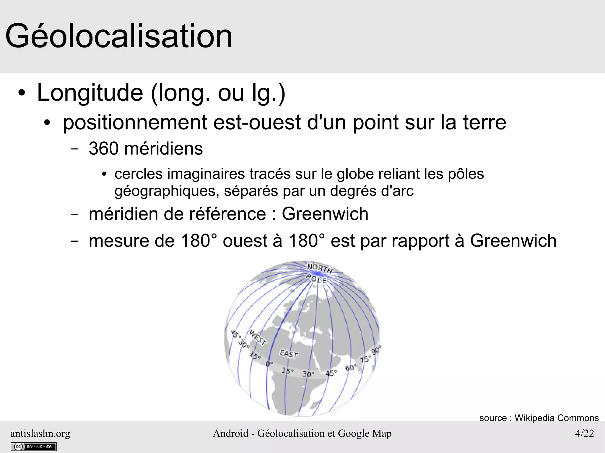 antislashn.org Android - Géolocalisation et Google Map 4/22
Géolocalisation
● Longitude (long. ou lg.)
● positionnement est-ouest d'un point sur la terre
– 360 méridiens
● cercles imaginaires tracés sur le globe reliant les pôles
géographiques, séparés par un degrés d'arc
– méridien de référence : Greenwich
– mesure de 180° ouest à 180° est par rapport à Greenwich
source : Wikipedia Commons
 