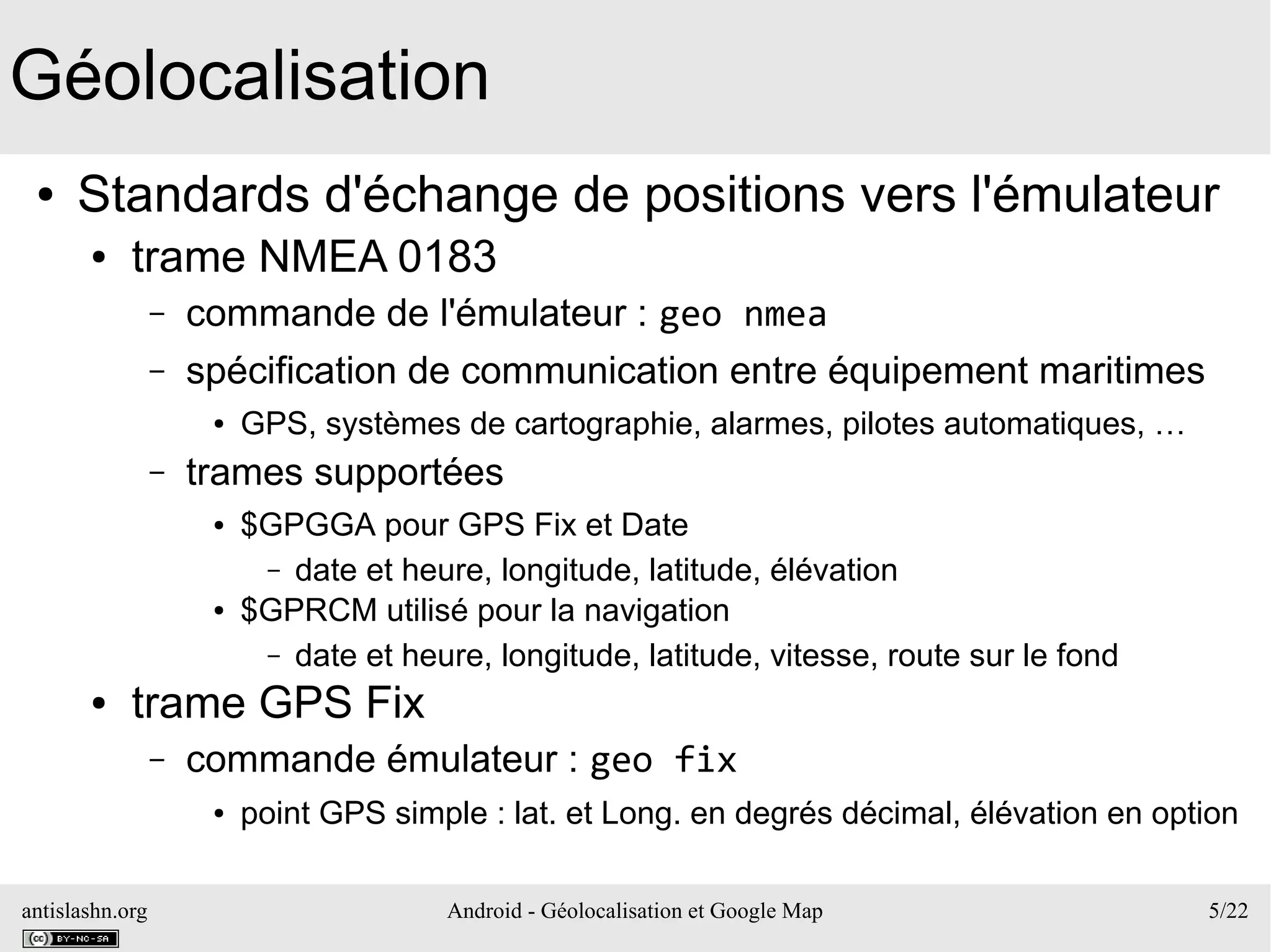 antislashn.org Android - Géolocalisation et Google Map 5/22
Géolocalisation
● Standards d'échange de positions vers l'émulateur
● trame NMEA 0183
– commande de l'émulateur : geo nmea
– spécification de communication entre équipement maritimes
● GPS, systèmes de cartographie, alarmes, pilotes automatiques, …
– trames supportées
● $GPGGA pour GPS Fix et Date
– date et heure, longitude, latitude, élévation
● $GPRCM utilisé pour la navigation
– date et heure, longitude, latitude, vitesse, route sur le fond
● trame GPS Fix
– commande émulateur : geo fix
● point GPS simple : lat. et Long. en degrés décimal, élévation en option
 