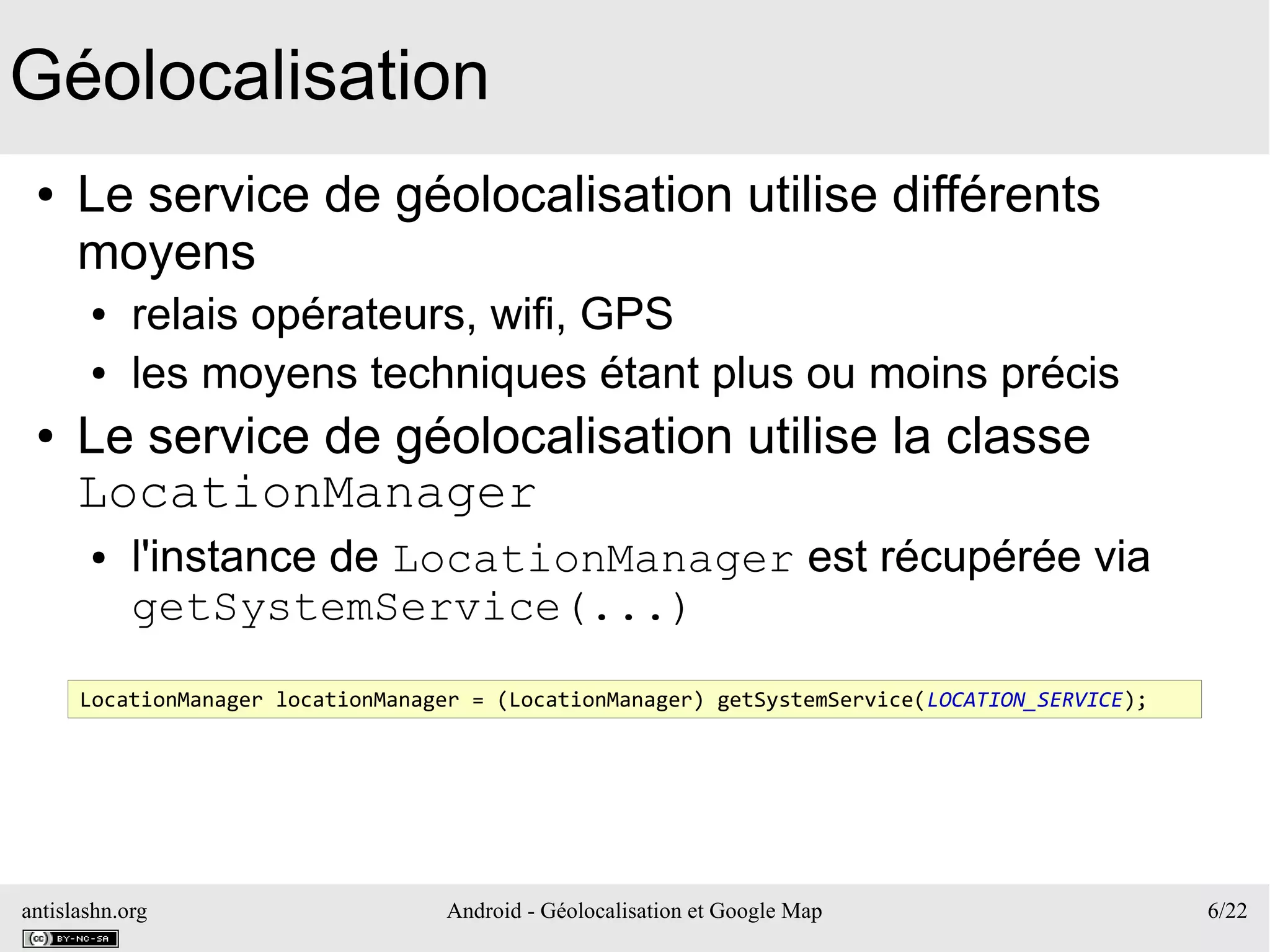 antislashn.org Android - Géolocalisation et Google Map 6/22
Géolocalisation
● Le service de géolocalisation utilise différents
moyens
● relais opérateurs, wifi, GPS
● les moyens techniques étant plus ou moins précis
● Le service de géolocalisation utilise la classe
LocationManager
● l'instance de LocationManager est récupérée via
getSystemService(...)
LocationManager locationManager = (LocationManager) getSystemService(LOCATION_SERVICE);
 
