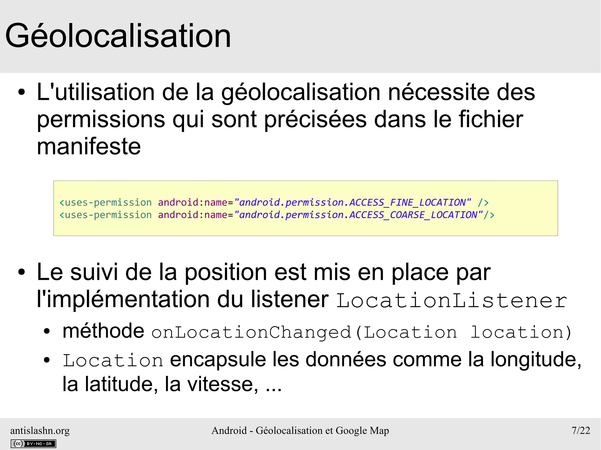 antislashn.org Android - Géolocalisation et Google Map 7/22
Géolocalisation
● L'utilisation de la géolocalisation nécessite des
permissions qui sont précisées dans le fichier
manifeste
● Le suivi de la position est mis en place par
l'implémentation du listener LocationListener
● méthode onLocationChanged(Location location)
● Location encapsule les données comme la longitude,
la latitude, la vitesse, ...
<uses-permission android:name="android.permission.ACCESS_FINE_LOCATION" />
<uses-permission android:name="android.permission.ACCESS_COARSE_LOCATION"/>
 