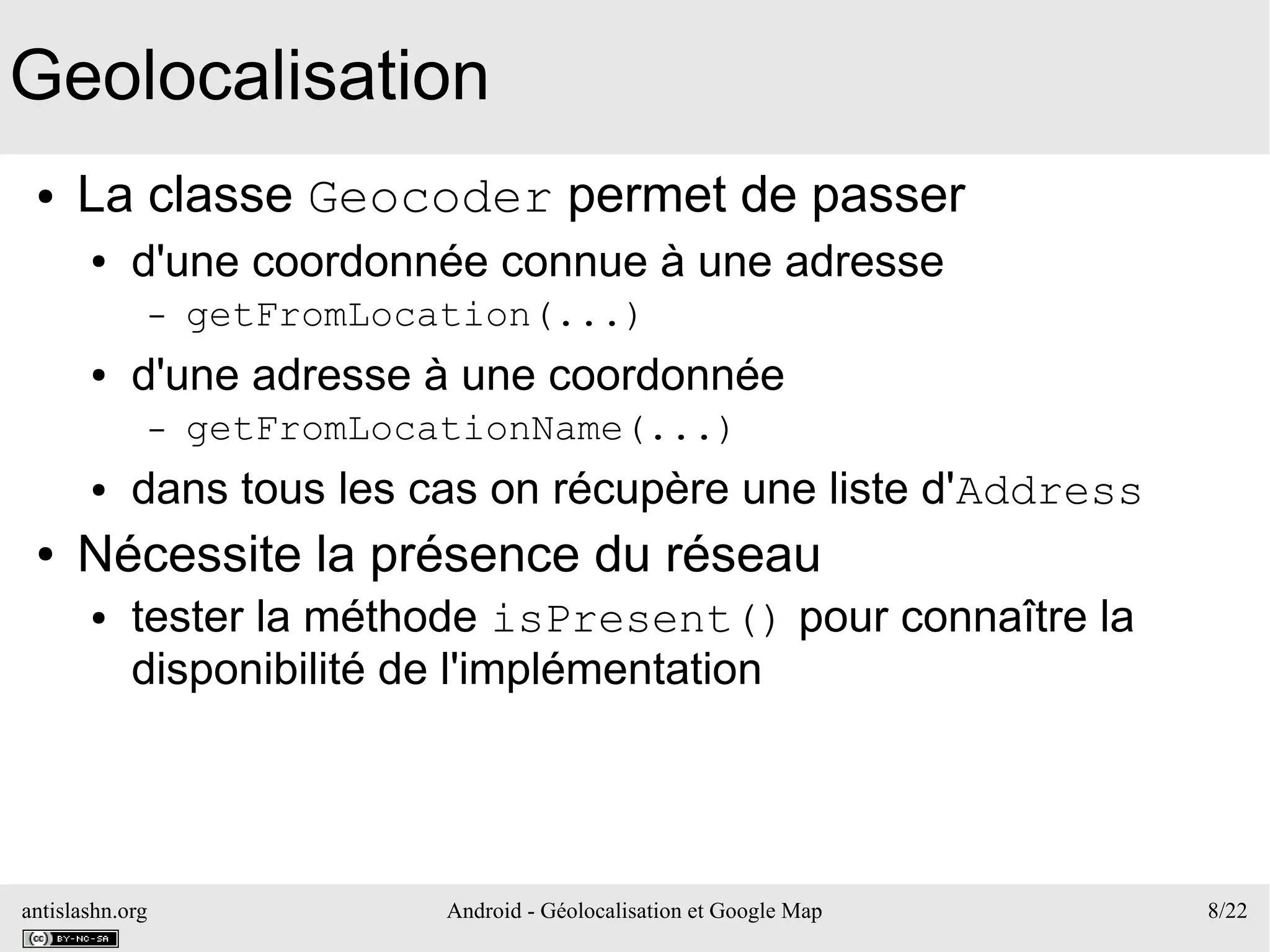 antislashn.org Android - Géolocalisation et Google Map 8/22
Geolocalisation
● La classe Geocoder permet de passer
● d'une coordonnée connue à une adresse
– getFromLocation(...)
● d'une adresse à une coordonnée
– getFromLocationName(...)
● dans tous les cas on récupère une liste d'Address
● Nécessite la présence du réseau
● tester la méthode isPresent() pour connaître la
disponibilité de l'implémentation
 
