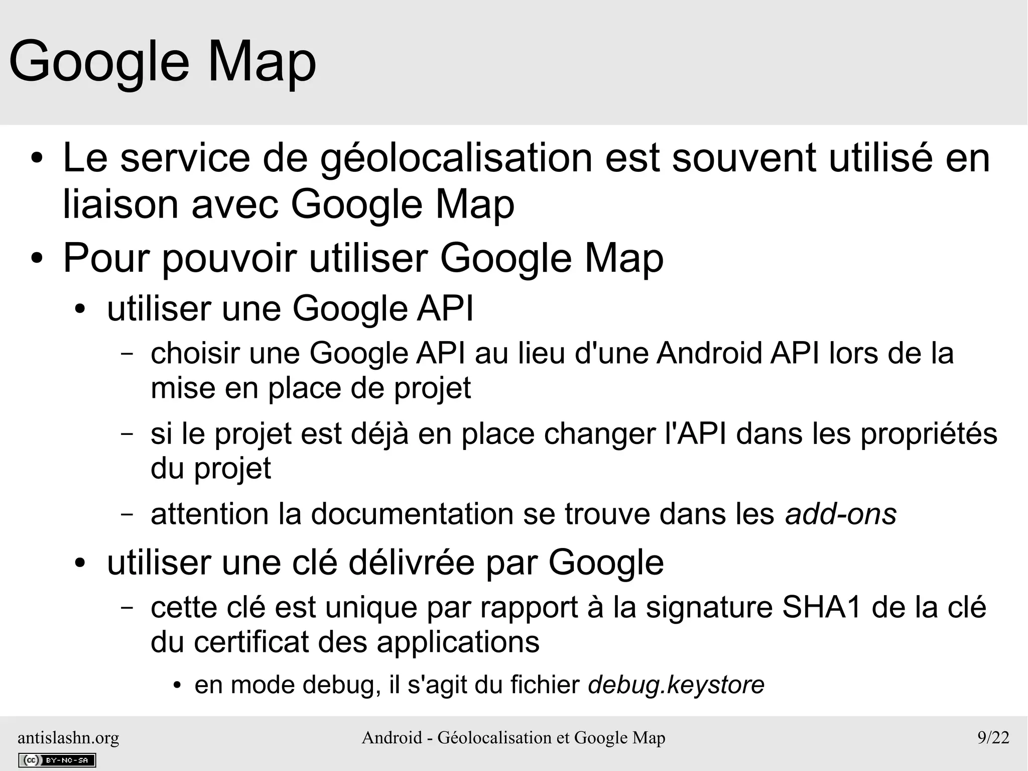 antislashn.org Android - Géolocalisation et Google Map 9/22
Google Map
● Le service de géolocalisation est souvent utilisé en
liaison avec Google Map
● Pour pouvoir utiliser Google Map
● utiliser une Google API
– choisir une Google API au lieu d'une Android API lors de la
mise en place de projet
– si le projet est déjà en place changer l'API dans les propriétés
du projet
– attention la documentation se trouve dans les add-ons
● utiliser une clé délivrée par Google
– cette clé est unique par rapport à la signature SHA1 de la clé
du certificat des applications
● en mode debug, il s'agit du fichier debug.keystore
 