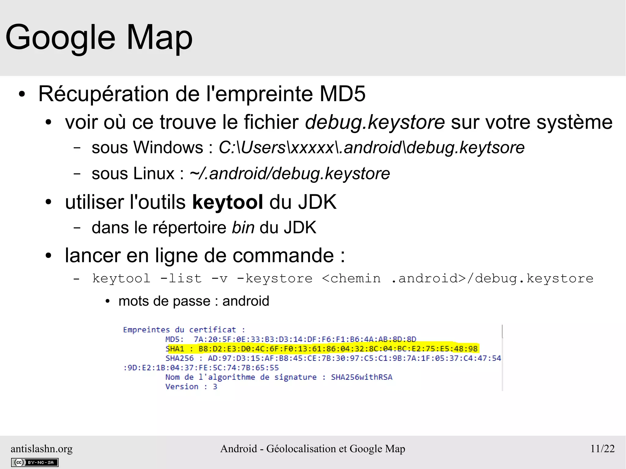 antislashn.org Android - Géolocalisation et Google Map 11/22
Google Map
● Récupération de l'empreinte MD5
● voir où ce trouve le fichier debug.keystore sur votre système
– sous Windows : C:Usersxxxxx.androiddebug.keytsore
– sous Linux : ~/.android/debug.keystore
● utiliser l'outils keytool du JDK
– dans le répertoire bin du JDK
● lancer en ligne de commande :
– keytool -list -v -keystore <chemin .android>/debug.keystore
● mots de passe : android
 