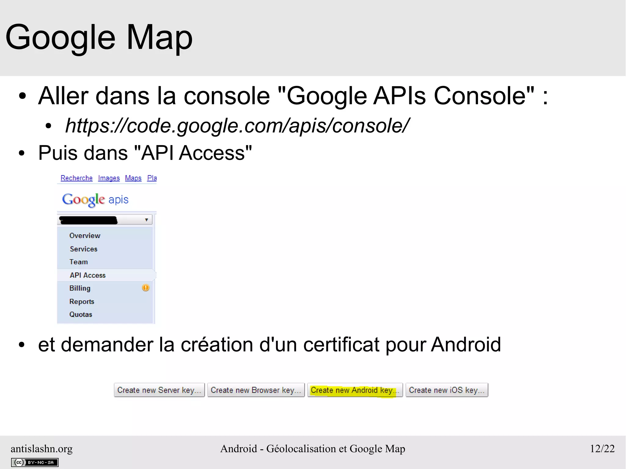 antislashn.org Android - Géolocalisation et Google Map 12/22
Google Map
● Aller dans la console "Google APIs Console" :
● https://code.google.com/apis/console/
● Puis dans "API Access"
● et demander la création d'un certificat pour Android
 