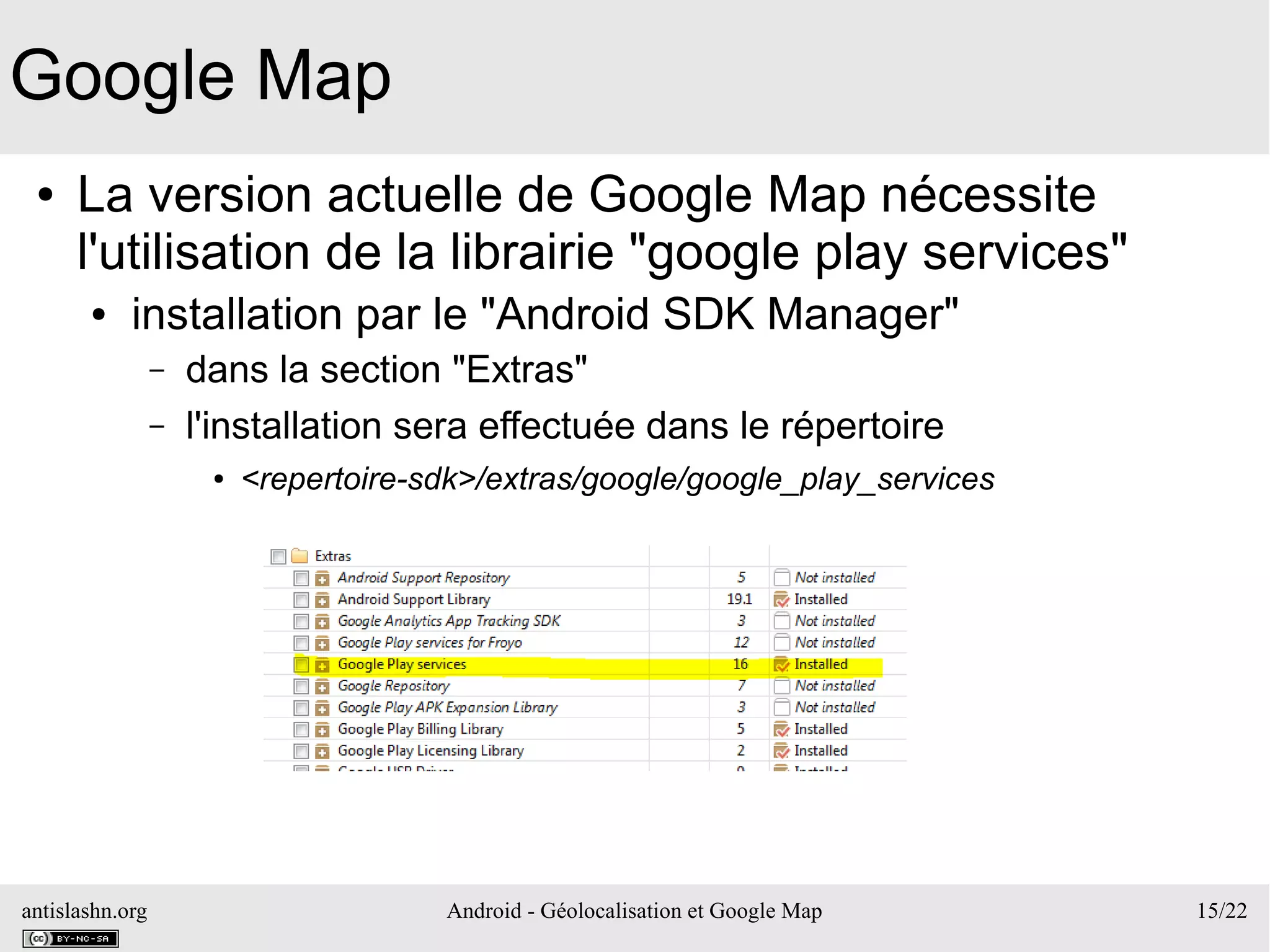 antislashn.org Android - Géolocalisation et Google Map 15/22
Google Map
● La version actuelle de Google Map nécessite
l'utilisation de la librairie "google play services"
● installation par le "Android SDK Manager"
– dans la section "Extras"
– l'installation sera effectuée dans le répertoire
● <repertoire-sdk>/extras/google/google_play_services
 