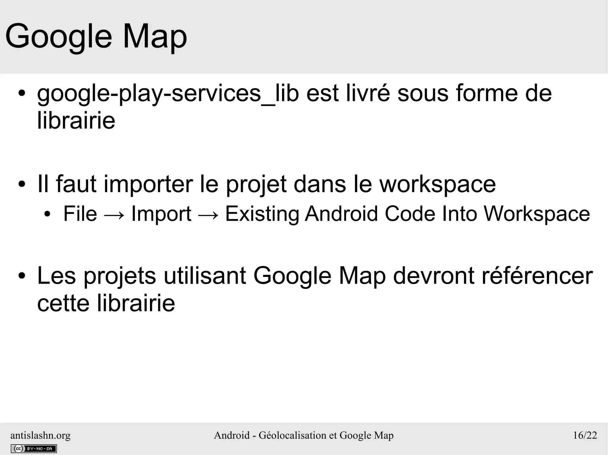 antislashn.org Android - Géolocalisation et Google Map 16/22
Google Map
● google-play-services_lib est livré sous forme de
librairie
● Il faut importer le projet dans le workspace
● File → Import → Existing Android Code Into Workspace
● Les projets utilisant Google Map devront référencer
cette librairie
 