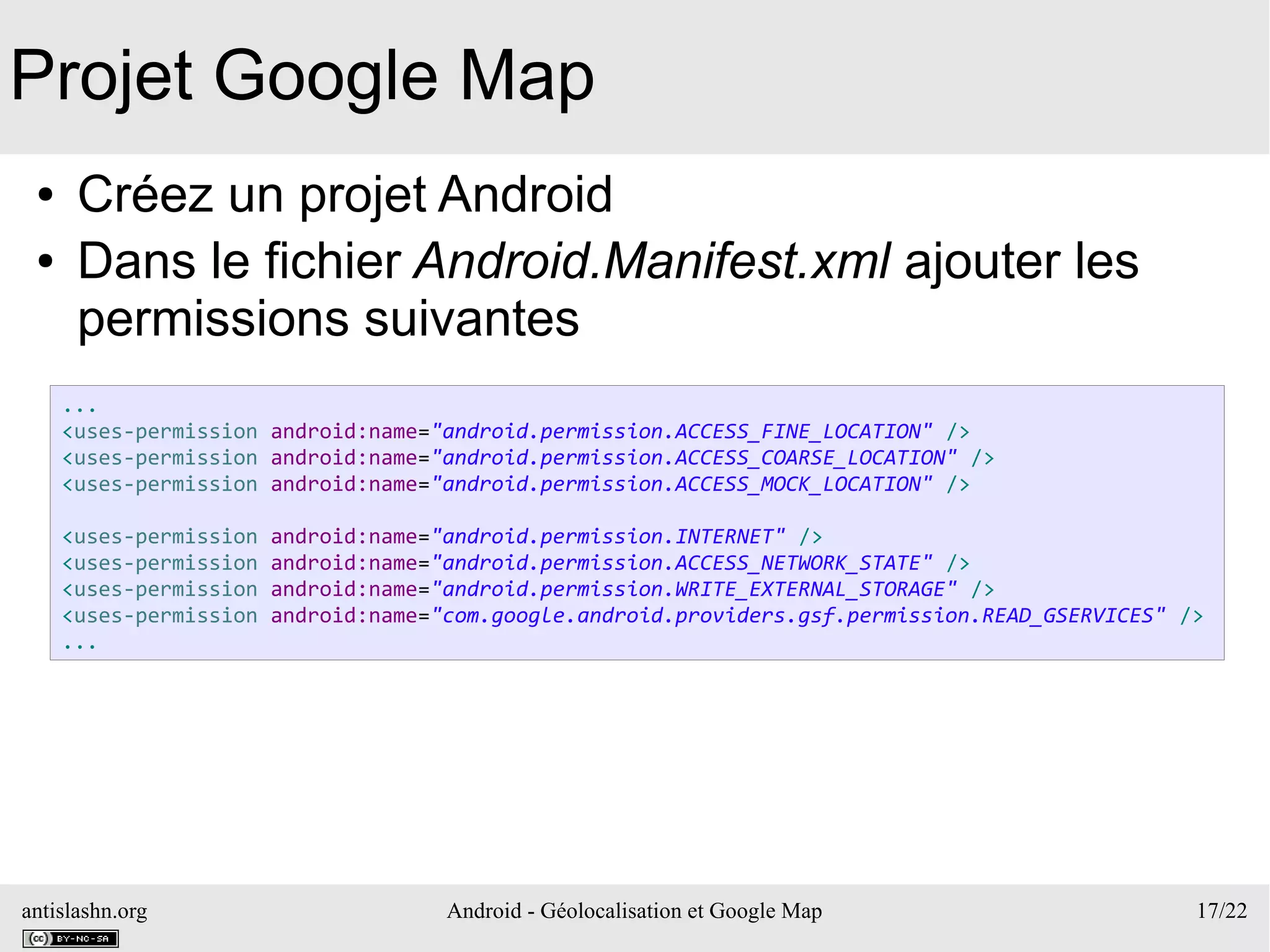 antislashn.org Android - Géolocalisation et Google Map 17/22
Projet Google Map
● Créez un projet Android
● Dans le fichier Android.Manifest.xml ajouter les
permissions suivantes
...
<uses-permission android:name="android.permission.ACCESS_FINE_LOCATION" />
<uses-permission android:name="android.permission.ACCESS_COARSE_LOCATION" />
<uses-permission android:name="android.permission.ACCESS_MOCK_LOCATION" />
<uses-permission android:name="android.permission.INTERNET" />
<uses-permission android:name="android.permission.ACCESS_NETWORK_STATE" />
<uses-permission android:name="android.permission.WRITE_EXTERNAL_STORAGE" />
<uses-permission android:name="com.google.android.providers.gsf.permission.READ_GSERVICES" />
...
 