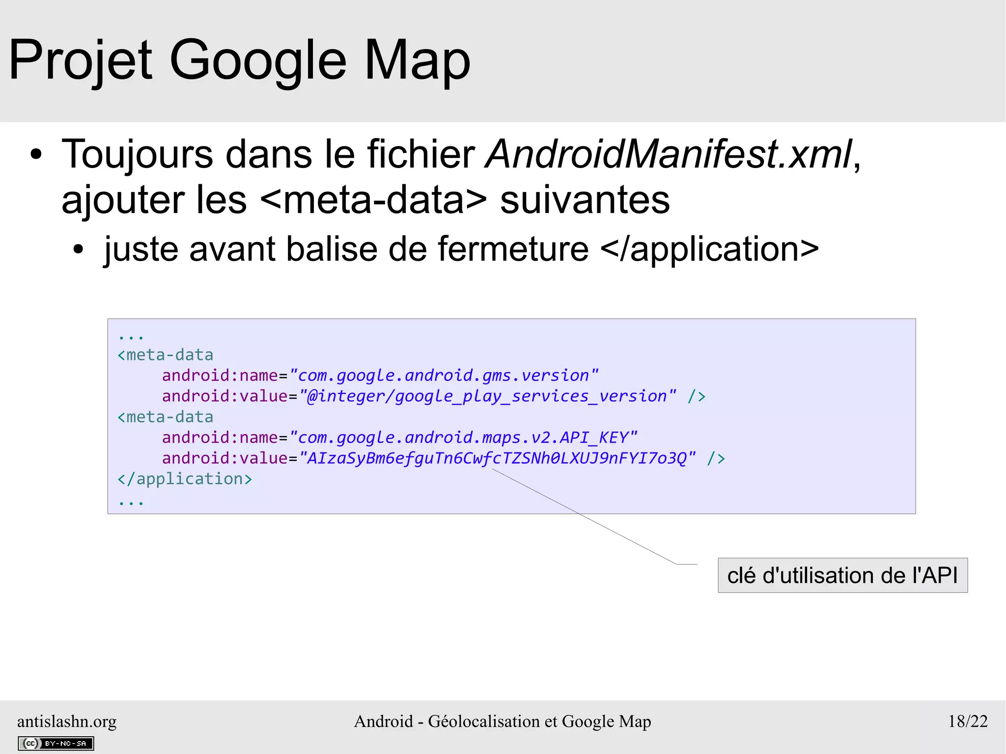 antislashn.org Android - Géolocalisation et Google Map 18/22
Projet Google Map
● Toujours dans le fichier AndroidManifest.xml,
ajouter les <meta-data> suivantes
● juste avant balise de fermeture </application>
...
<meta-data
android:name="com.google.android.gms.version"
android:value="@integer/google_play_services_version" />
<meta-data
android:name="com.google.android.maps.v2.API_KEY"
android:value="AIzaSyBm6efguTn6CwfcTZSNh0LXUJ9nFYI7o3Q" />
</application>
...
clé d'utilisation de l'API
 