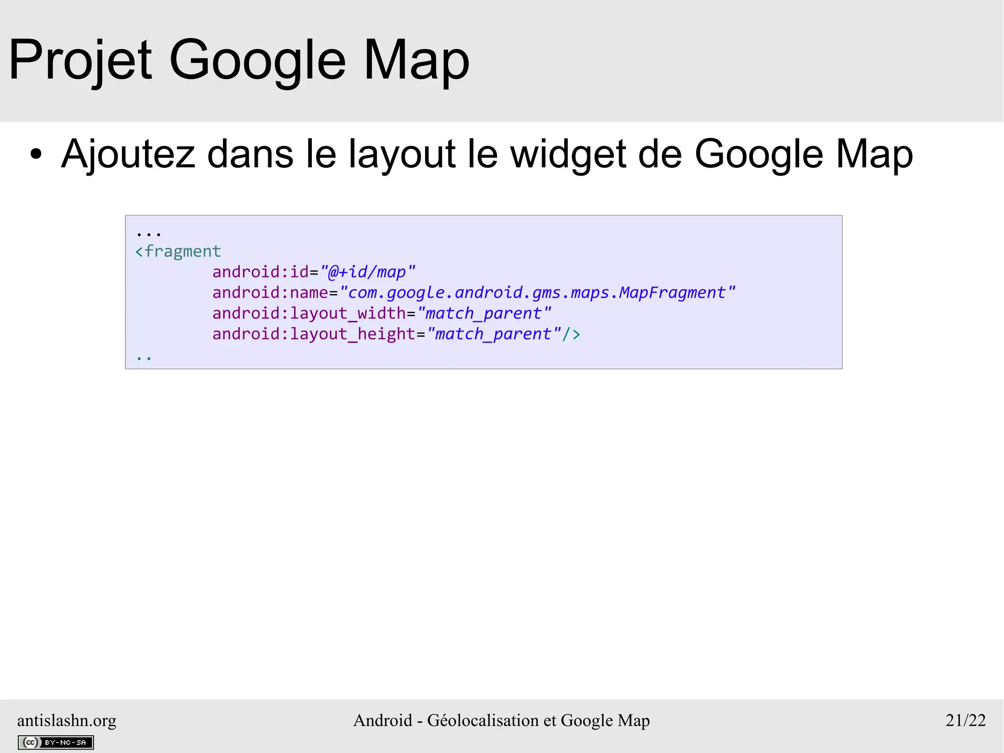 antislashn.org Android - Géolocalisation et Google Map 21/22
Projet Google Map
● Ajoutez dans le layout le widget de Google Map
...
<fragment
android:id="@+id/map"
android:name="com.google.android.gms.maps.MapFragment"
android:layout_width="match_parent"
android:layout_height="match_parent"/>
..
 