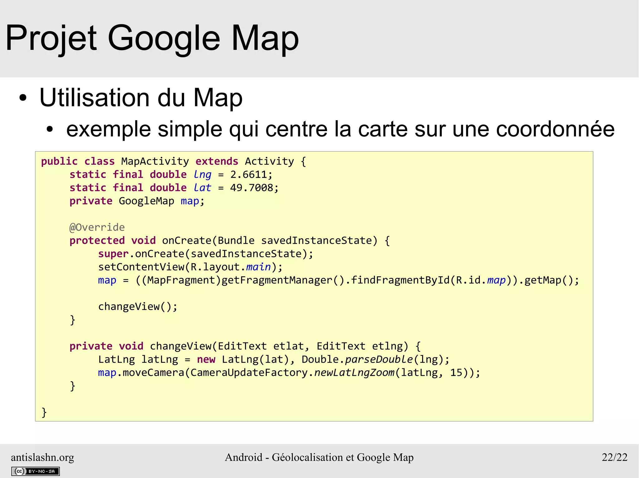 antislashn.org Android - Géolocalisation et Google Map 22/22
Projet Google Map
● Utilisation du Map
● exemple simple qui centre la carte sur une coordonnée
public class MapActivity extends Activity {
static final double lng = 2.6611;
static final double lat = 49.7008;
private GoogleMap map;
@Override
protected void onCreate(Bundle savedInstanceState) {
super.onCreate(savedInstanceState);
setContentView(R.layout.main);
map = ((MapFragment)getFragmentManager().findFragmentById(R.id.map)).getMap();
changeView();
}
private void changeView(EditText etlat, EditText etlng) {
LatLng latLng = new LatLng(lat), Double.parseDouble(lng);
map.moveCamera(CameraUpdateFactory.newLatLngZoom(latLng, 15));
}
}
 