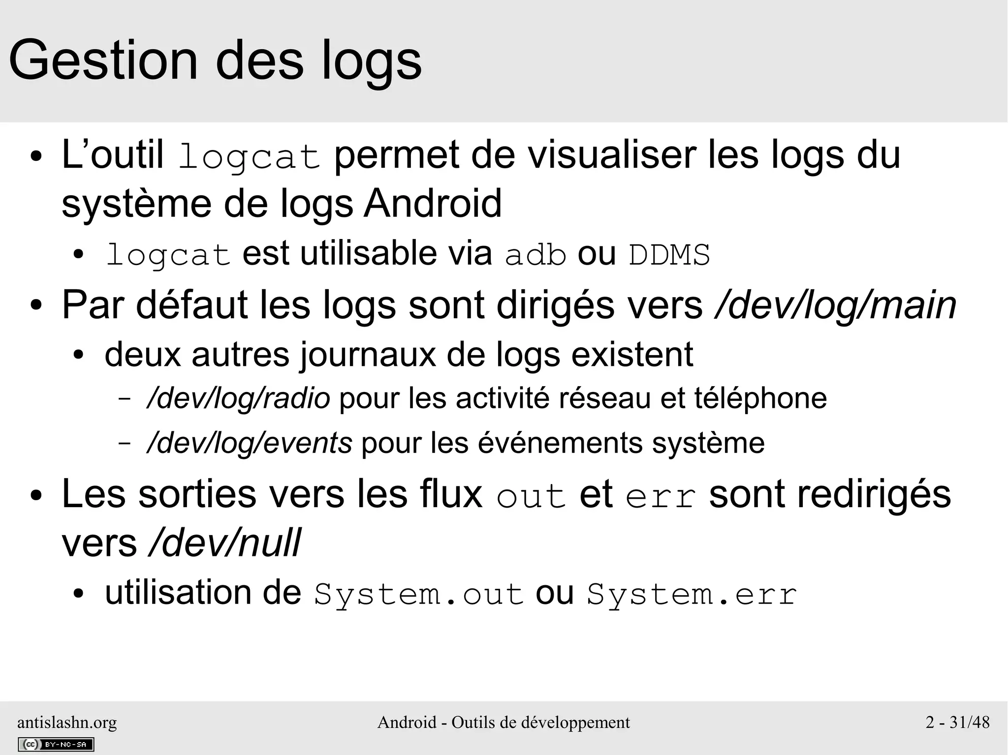 antislashn.org Android - Outils de développement 2 - 31/48
Gestion des logs
● L’outil logcat permet de visualiser les logs du
système de logs Android
● logcat est utilisable via adb ou DDMS
● Par défaut les logs sont dirigés vers /dev/log/main
● deux autres journaux de logs existent
– /dev/log/radio pour les activité réseau et téléphone
– /dev/log/events pour les événements système
● Les sorties vers les flux out et err sont redirigés
vers /dev/null
● utilisation de System.out ou System.err
 