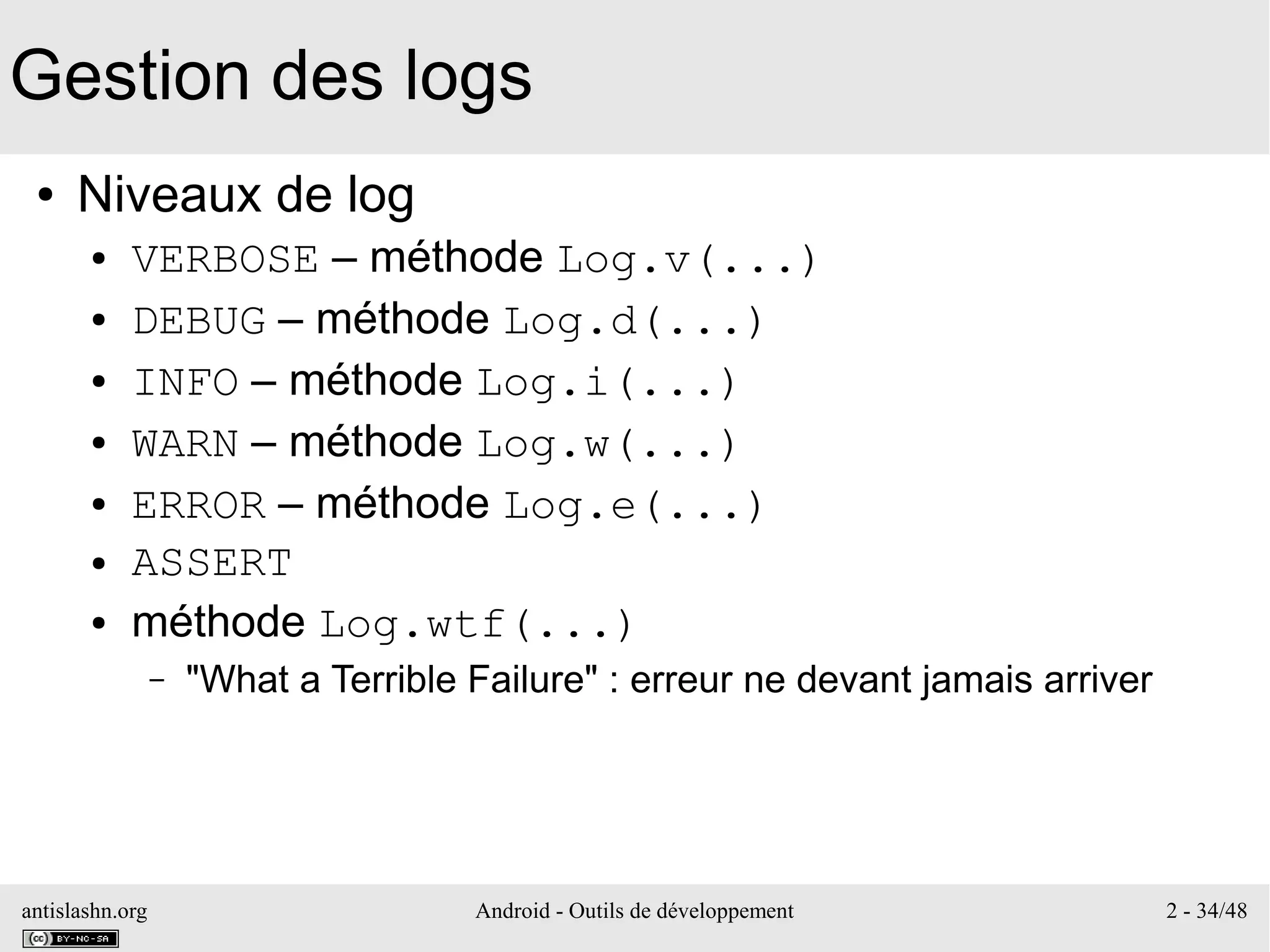 antislashn.org Android - Outils de développement 2 - 34/48
Gestion des logs
● Niveaux de log
● VERBOSE – méthode Log.v(...)
● DEBUG – méthode Log.d(...)
● INFO – méthode Log.i(...)
● WARN – méthode Log.w(...)
● ERROR – méthode Log.e(...)
● ASSERT
● méthode Log.wtf(...)
– "What a Terrible Failure" : erreur ne devant jamais arriver
 