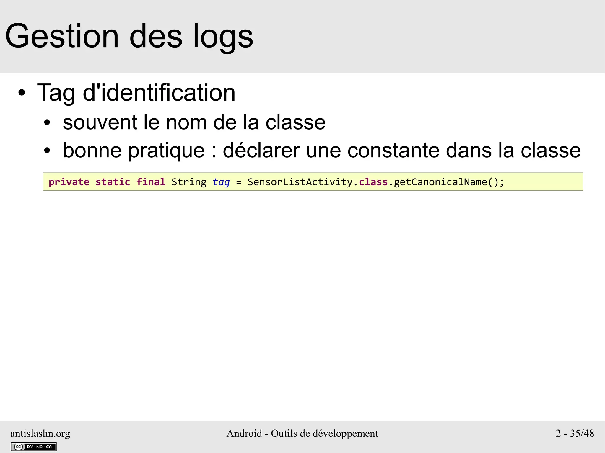 antislashn.org Android - Outils de développement 2 - 35/48
Gestion des logs
● Tag d'identification
● souvent le nom de la classe
● bonne pratique : déclarer une constante dans la classe
private static final String tag = SensorListActivity.class.getCanonicalName();
 