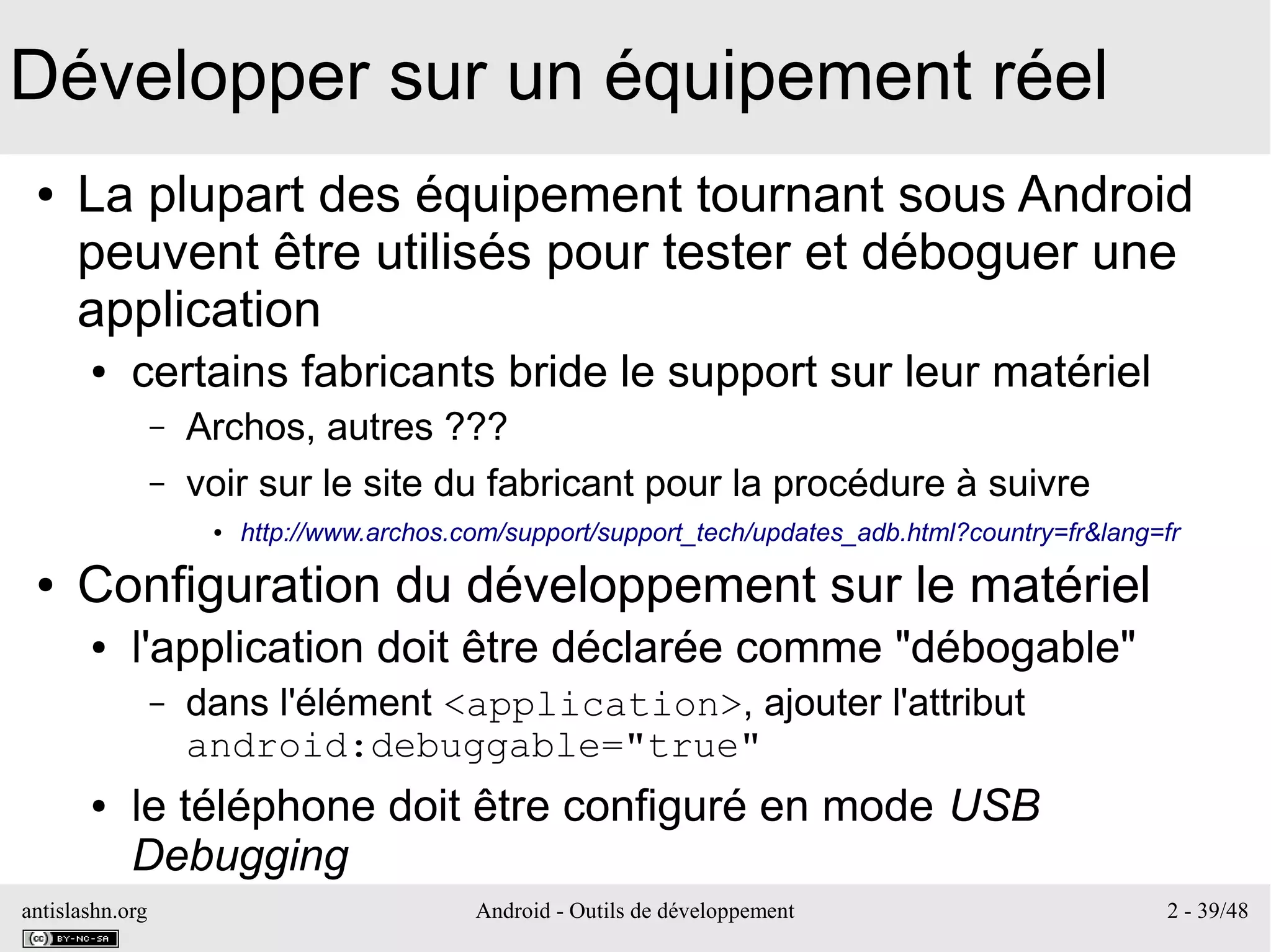 antislashn.org Android - Outils de développement 2 - 39/48
Développer sur un équipement réel
● La plupart des équipement tournant sous Android
peuvent être utilisés pour tester et déboguer une
application
● certains fabricants bride le support sur leur matériel
– Archos, autres ???
– voir sur le site du fabricant pour la procédure à suivre
● http://www.archos.com/support/support_tech/updates_adb.html?country=fr&lang=fr
● Configuration du développement sur le matériel
● l'application doit être déclarée comme "débogable"
– dans l'élément <application>, ajouter l'attribut
android:debuggable="true"
● le téléphone doit être configuré en mode USB
Debugging
 