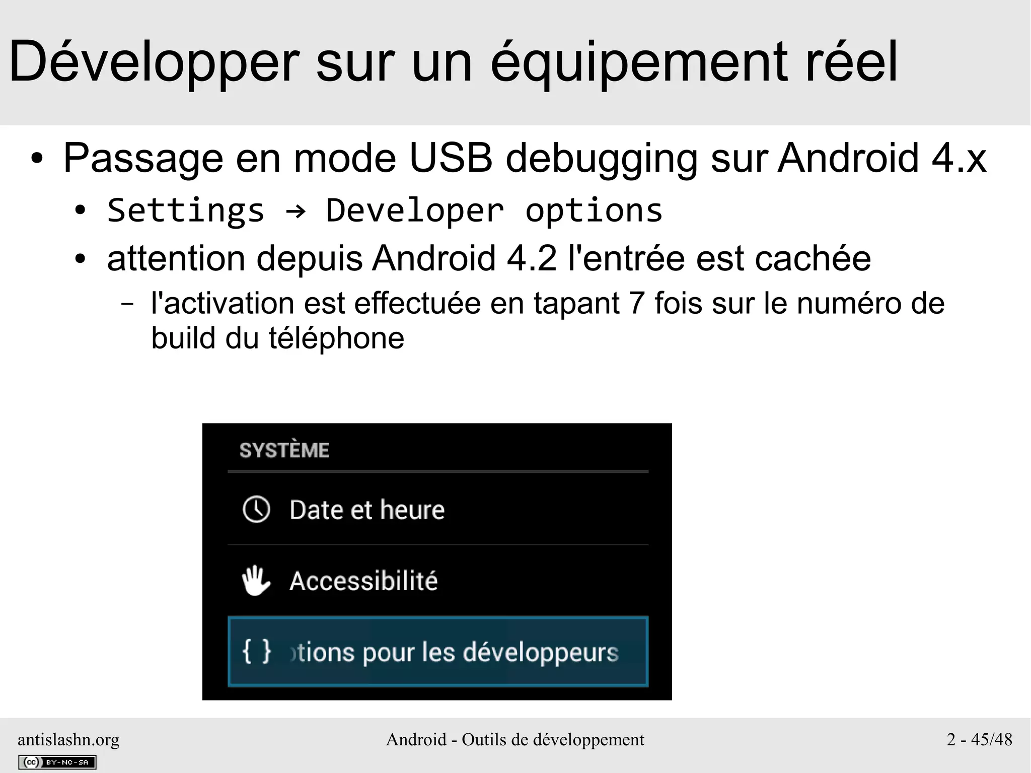 antislashn.org Android - Outils de développement 2 - 45/48
Développer sur un équipement réel
● Passage en mode USB debugging sur Android 4.x
● Settings → Developer options
● attention depuis Android 4.2 l'entrée est cachée
– l'activation est effectuée en tapant 7 fois sur le numéro de
build du téléphone
 
