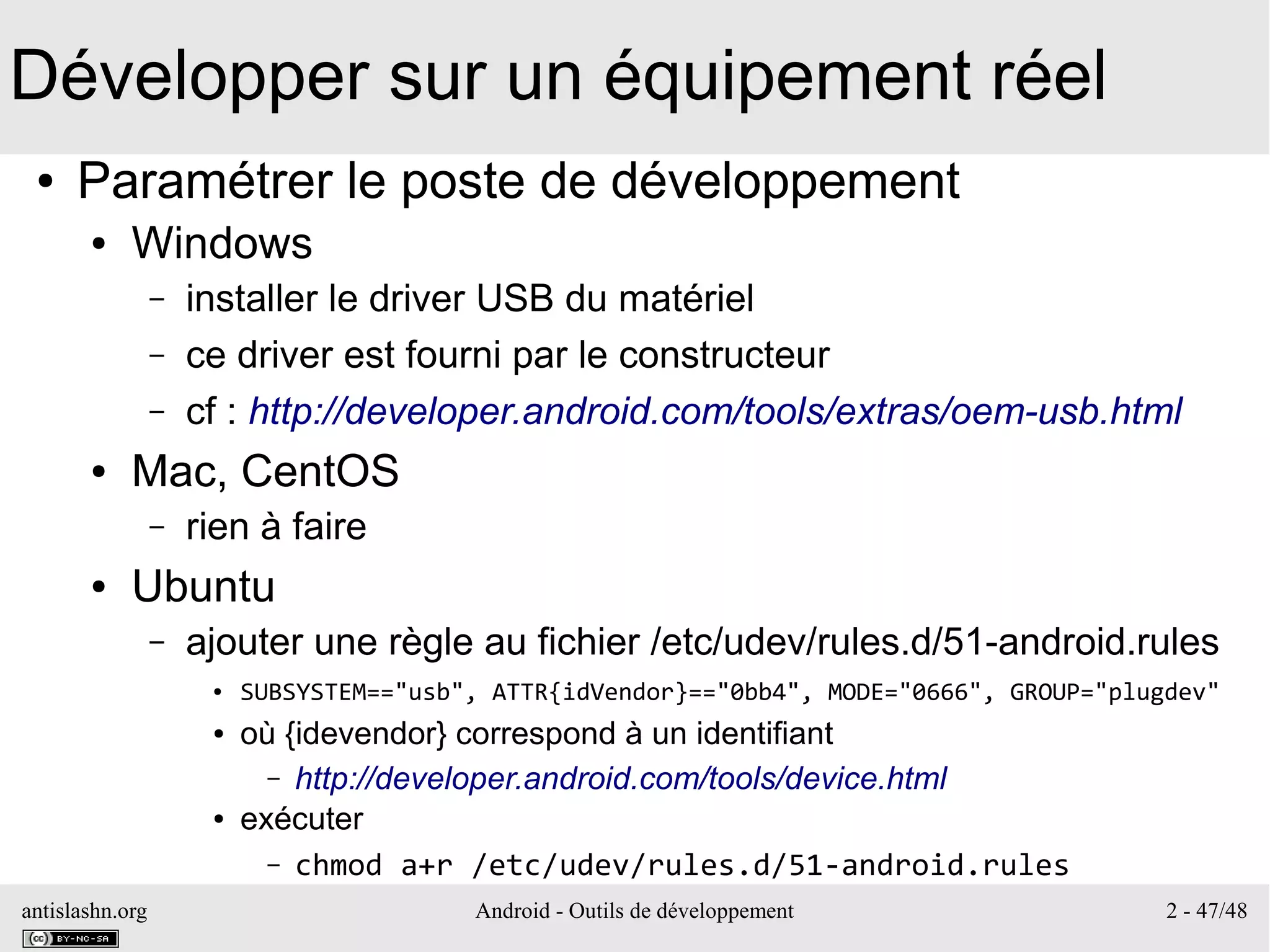 antislashn.org Android - Outils de développement 2 - 47/48
Développer sur un équipement réel
● Paramétrer le poste de développement
● Windows
– installer le driver USB du matériel
– ce driver est fourni par le constructeur
– cf : http://developer.android.com/tools/extras/oem-usb.html
● Mac, CentOS
– rien à faire
● Ubuntu
– ajouter une règle au fichier /etc/udev/rules.d/51-android.rules
● SUBSYSTEM=="usb", ATTR{idVendor}=="0bb4", MODE="0666", GROUP="plugdev"
● où {idevendor} correspond à un identifiant
– http://developer.android.com/tools/device.html
● exécuter
– chmod a+r /etc/udev/rules.d/51-android.rules
 