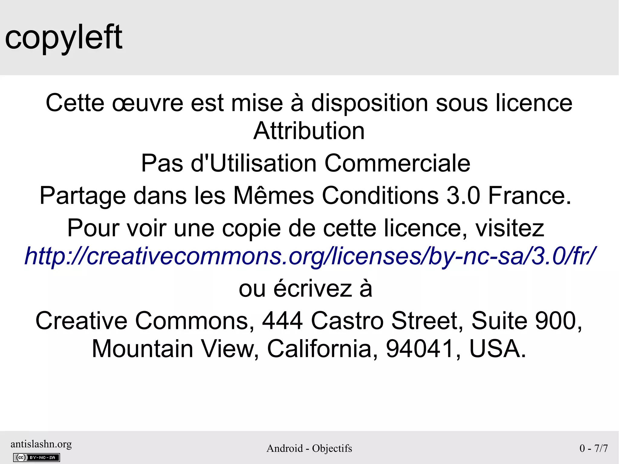 antislashn.org Android - Objectifs 0 - 7/7
copyleft
Cette œuvre est mise à disposition sous licence
Attribution
Pas d'Utilisation Commerciale
Partage dans les Mêmes Conditions 3.0 France.
Pour voir une copie de cette licence, visitez
http://creativecommons.org/licenses/by-nc-sa/3.0/fr/
ou écrivez à
Creative Commons, 444 Castro Street, Suite 900,
Mountain View, California, 94041, USA.
 