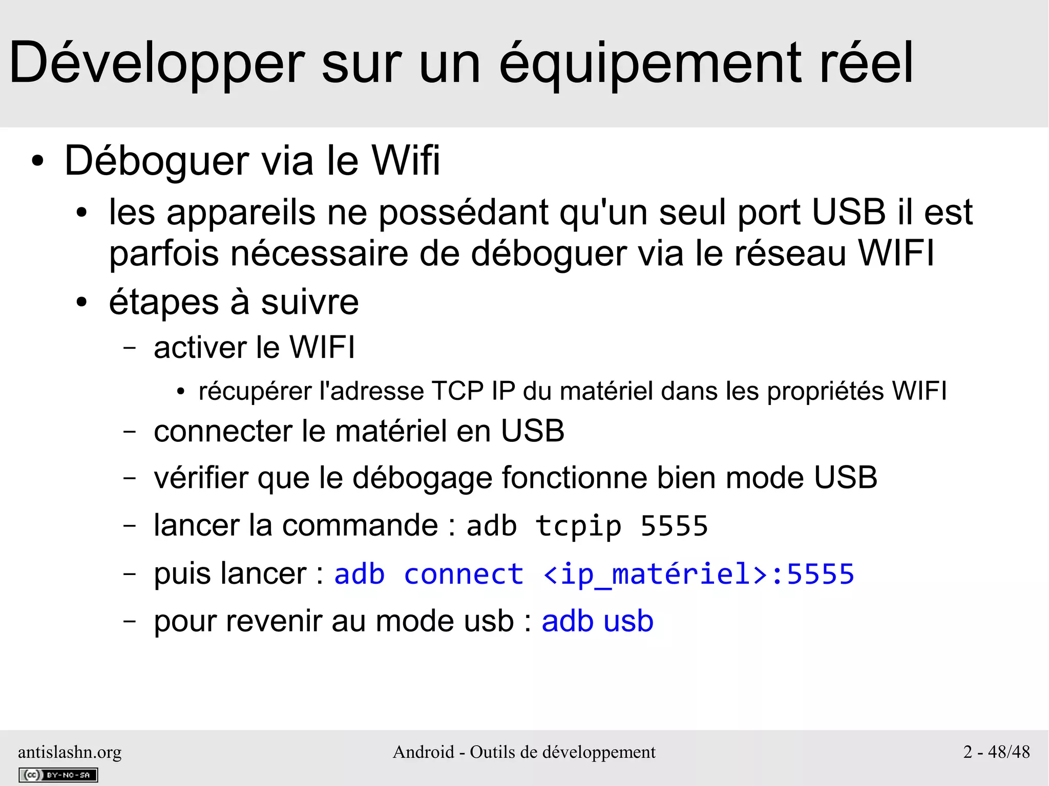 antislashn.org Android - Outils de développement 2 - 48/48
Développer sur un équipement réel
● Déboguer via le Wifi
● les appareils ne possédant qu'un seul port USB il est
parfois nécessaire de déboguer via le réseau WIFI
● étapes à suivre
– activer le WIFI
● récupérer l'adresse TCP IP du matériel dans les propriétés WIFI
– connecter le matériel en USB
– vérifier que le débogage fonctionne bien mode USB
– lancer la commande : adb tcpip 5555
– puis lancer : adb connect <ip_matériel>:5555
– pour revenir au mode usb : adb usb
 