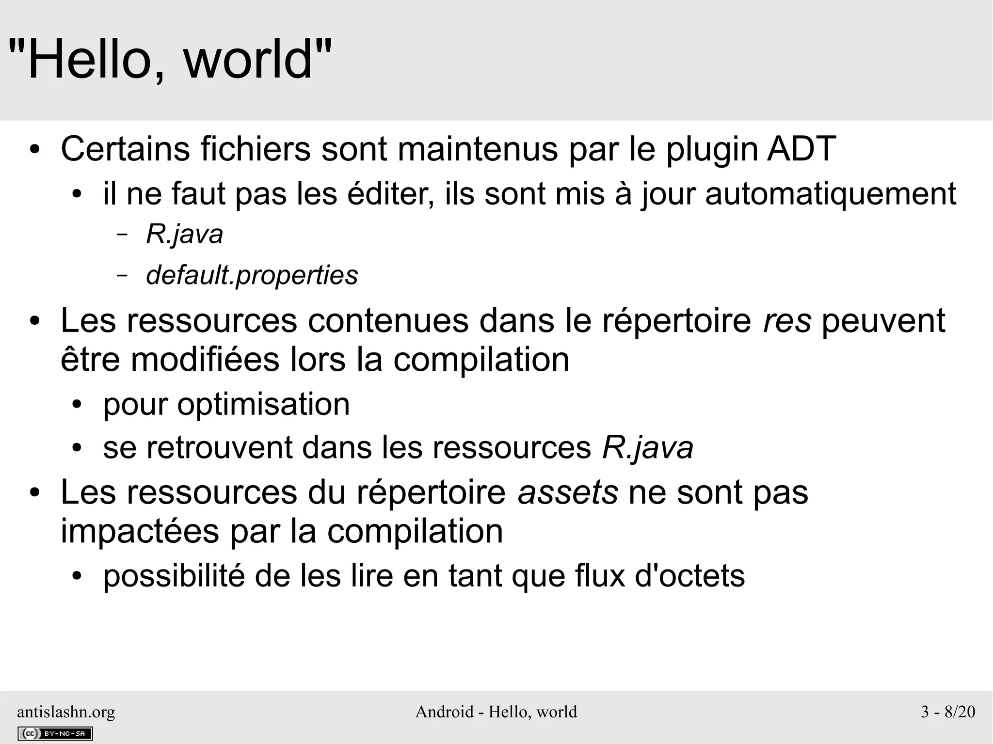 antislashn.org Android - Hello, world 3 - 8/20
"Hello, world"
● Certains fichiers sont maintenus par le plugin ADT
● il ne faut pas les éditer, ils sont mis à jour automatiquement
– R.java
– default.properties
● Les ressources contenues dans le répertoire res peuvent
être modifiées lors la compilation
● pour optimisation
● se retrouvent dans les ressources R.java
● Les ressources du répertoire assets ne sont pas
impactées par la compilation
● possibilité de les lire en tant que flux d'octets
 