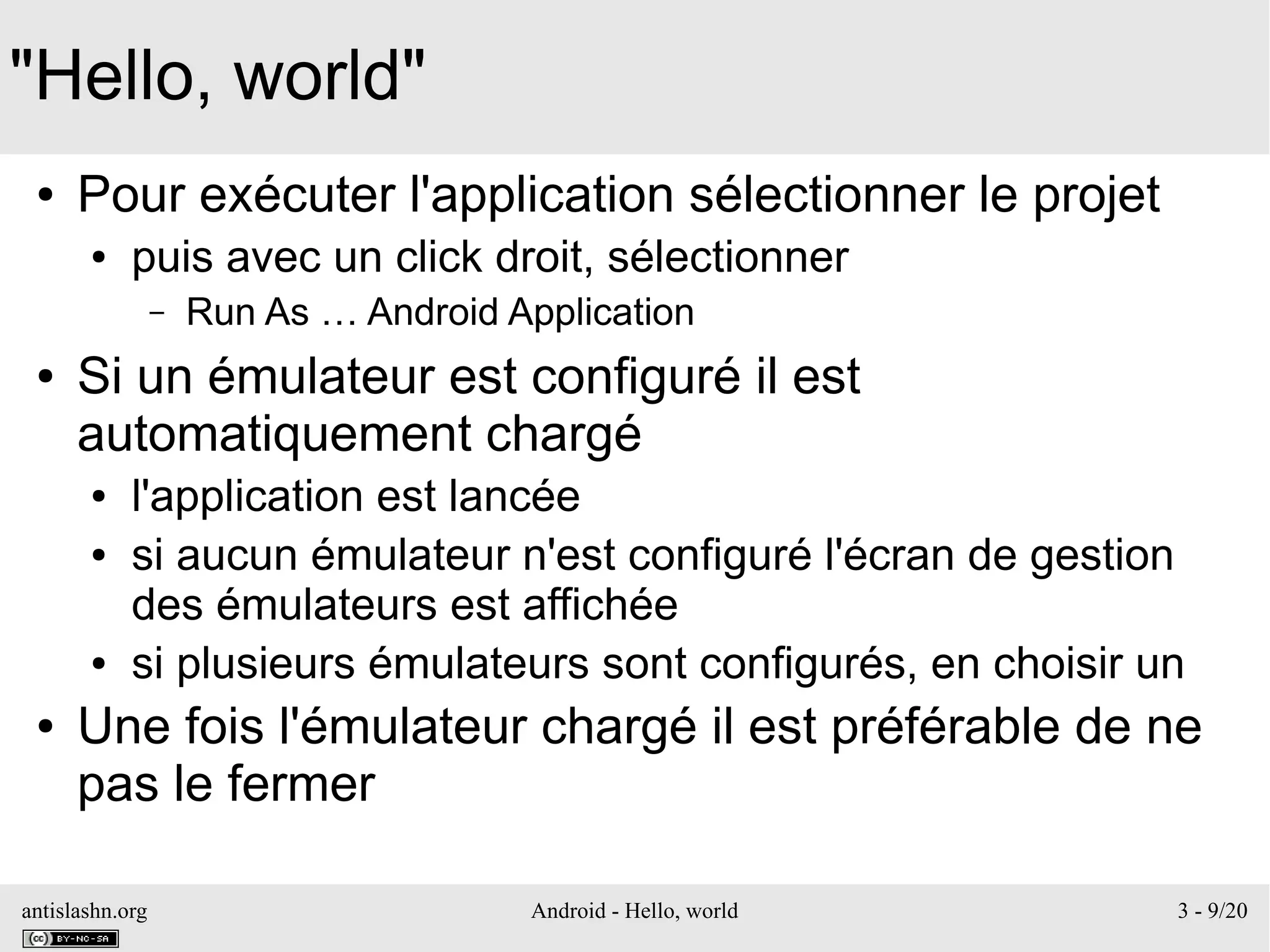 antislashn.org Android - Hello, world 3 - 9/20
"Hello, world"
● Pour exécuter l'application sélectionner le projet
● puis avec un click droit, sélectionner
– Run As … Android Application
● Si un émulateur est configuré il est
automatiquement chargé
● l'application est lancée
● si aucun émulateur n'est configuré l'écran de gestion
des émulateurs est affichée
● si plusieurs émulateurs sont configurés, en choisir un
● Une fois l'émulateur chargé il est préférable de ne
pas le fermer
 