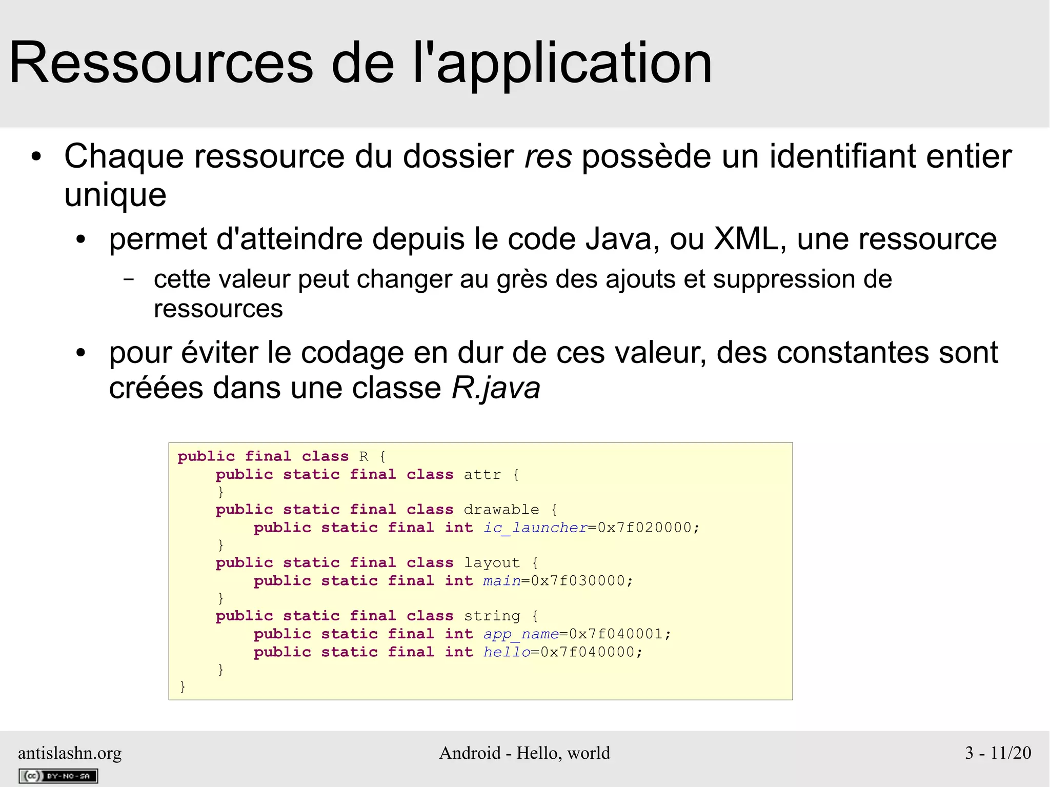 antislashn.org Android - Hello, world 3 - 11/20
Ressources de l'application
● Chaque ressource du dossier res possède un identifiant entier
unique
● permet d'atteindre depuis le code Java, ou XML, une ressource
– cette valeur peut changer au grès des ajouts et suppression de
ressources
● pour éviter le codage en dur de ces valeur, des constantes sont
créées dans une classe R.java
public final class R {
public static final class attr {
}
public static final class drawable {
public static final int ic_launcher=0x7f020000;
}
public static final class layout {
public static final int main=0x7f030000;
}
public static final class string {
public static final int app_name=0x7f040001;
public static final int hello=0x7f040000;
}
}
 