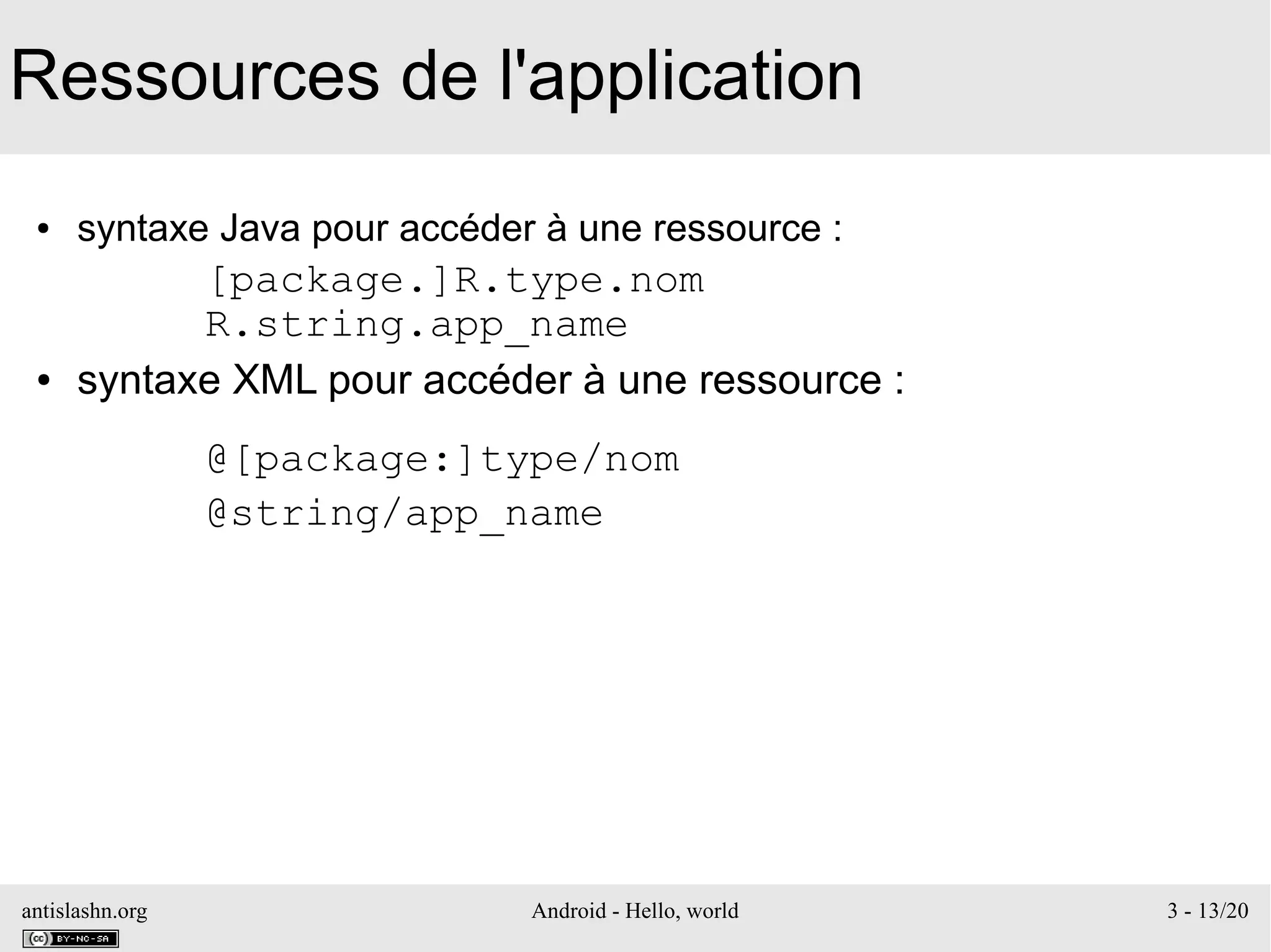 antislashn.org Android - Hello, world 3 - 13/20
Ressources de l'application
● syntaxe Java pour accéder à une ressource :
[package.]R.type.nom
R.string.app_name
● syntaxe XML pour accéder à une ressource :
@[package:]type/nom
@string/app_name
 