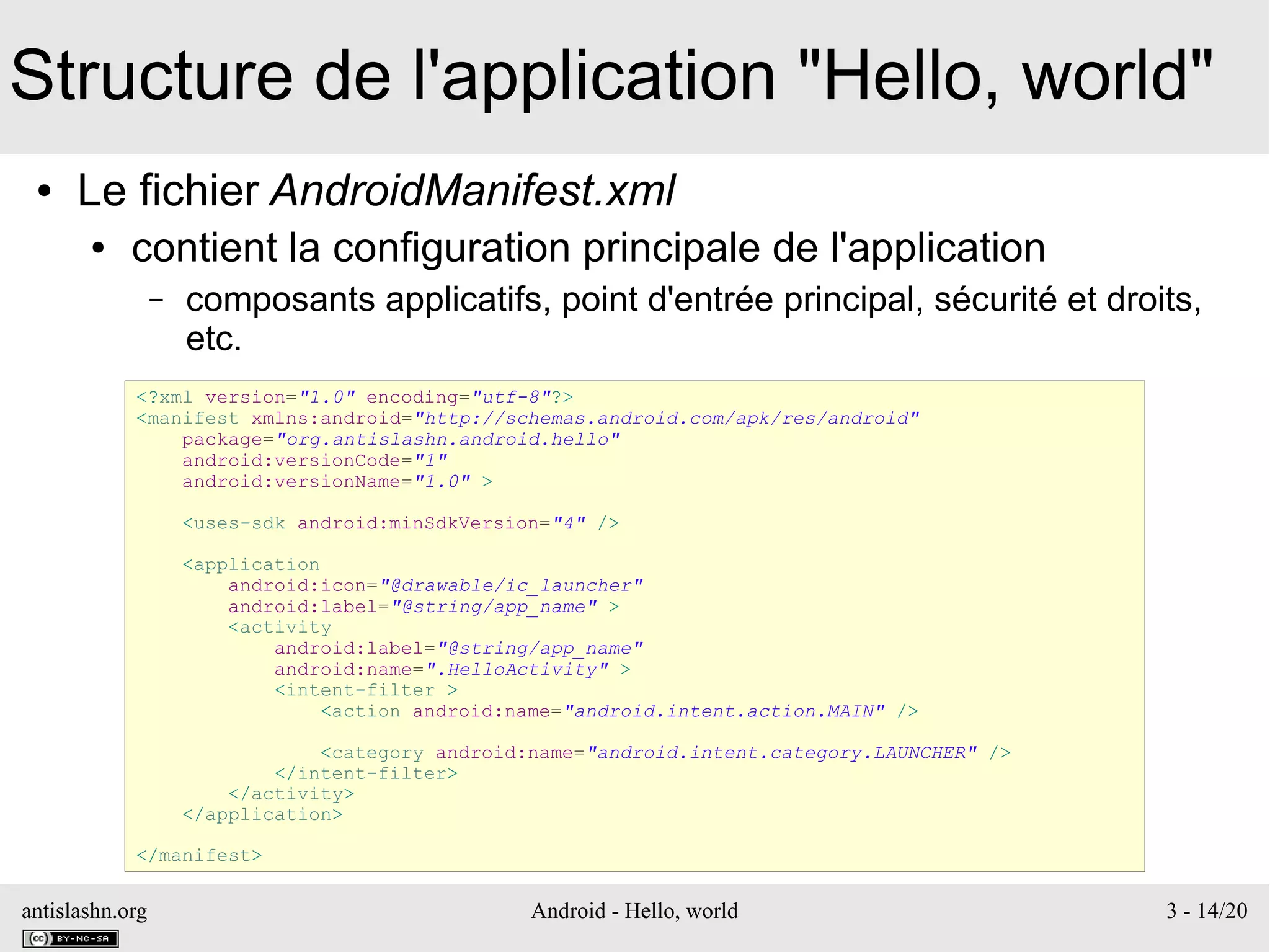 antislashn.org Android - Hello, world 3 - 14/20
Structure de l'application "Hello, world"
● Le fichier AndroidManifest.xml
● contient la configuration principale de l'application
– composants applicatifs, point d'entrée principal, sécurité et droits,
etc.
<?xml version="1.0" encoding="utf-8"?>
<manifest xmlns:android="http://schemas.android.com/apk/res/android"
package="org.antislashn.android.hello"
android:versionCode="1"
android:versionName="1.0" >
<uses-sdk android:minSdkVersion="4" />
<application
android:icon="@drawable/ic_launcher"
android:label="@string/app_name" >
<activity
android:label="@string/app_name"
android:name=".HelloActivity" >
<intent-filter >
<action android:name="android.intent.action.MAIN" />
<category android:name="android.intent.category.LAUNCHER" />
</intent-filter>
</activity>
</application>
</manifest>
 