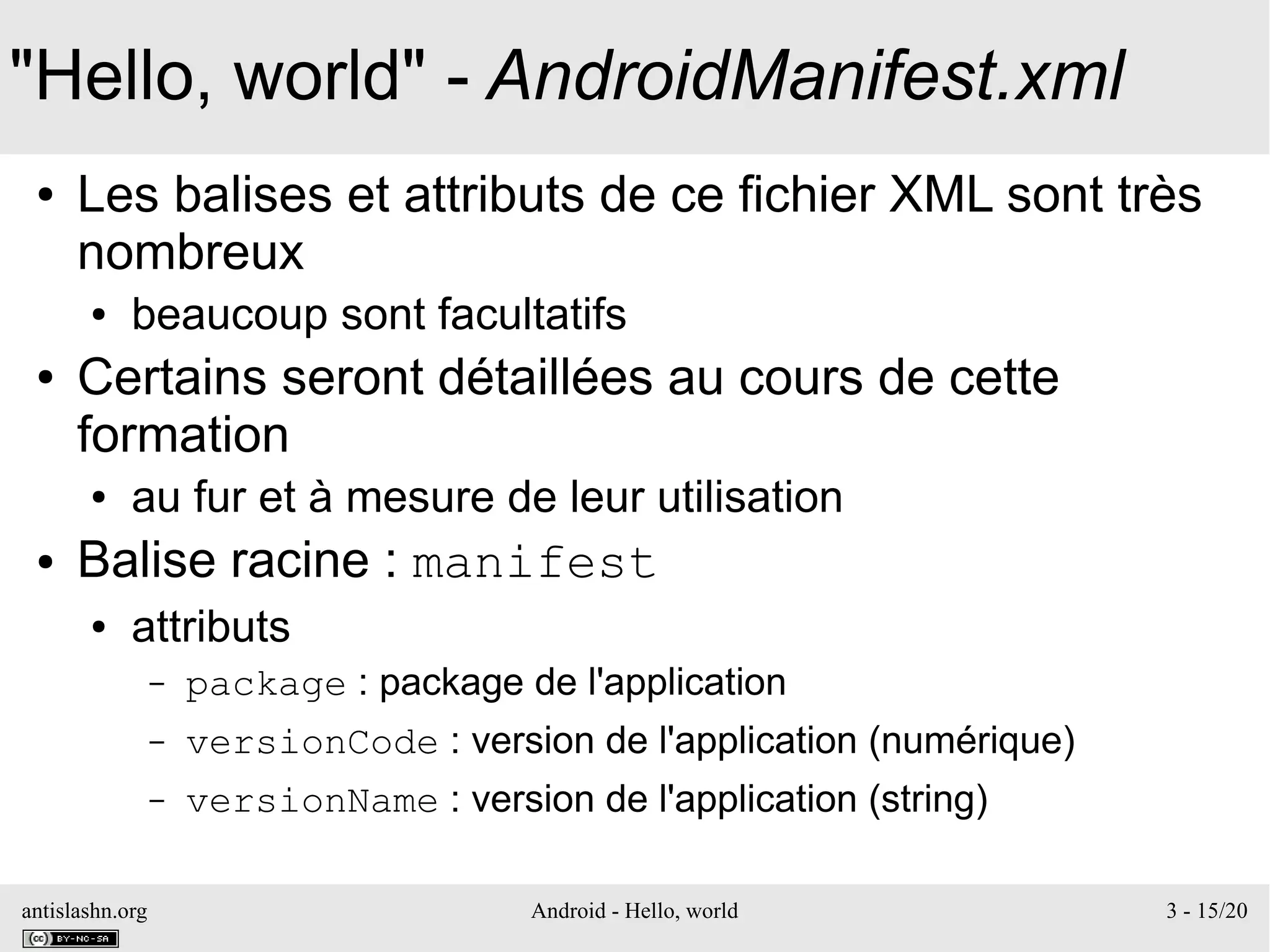 antislashn.org Android - Hello, world 3 - 15/20
"Hello, world" - AndroidManifest.xml
● Les balises et attributs de ce fichier XML sont très
nombreux
● beaucoup sont facultatifs
● Certains seront détaillées au cours de cette
formation
● au fur et à mesure de leur utilisation
● Balise racine : manifest
● attributs
– package : package de l'application
– versionCode : version de l'application (numérique)
– versionName : version de l'application (string)
 