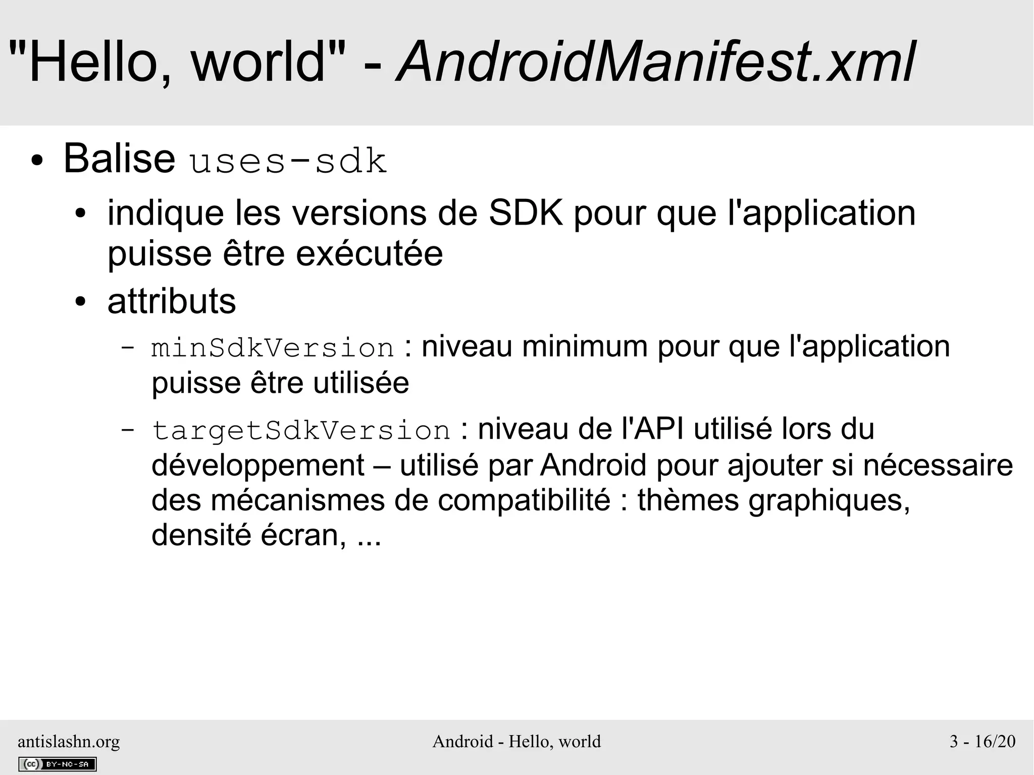 antislashn.org Android - Hello, world 3 - 16/20
"Hello, world" - AndroidManifest.xml
● Balise uses-sdk
● indique les versions de SDK pour que l'application
puisse être exécutée
● attributs
– minSdkVersion : niveau minimum pour que l'application
puisse être utilisée
– targetSdkVersion : niveau de l'API utilisé lors du
développement – utilisé par Android pour ajouter si nécessaire
des mécanismes de compatibilité : thèmes graphiques,
densité écran, ...
 
