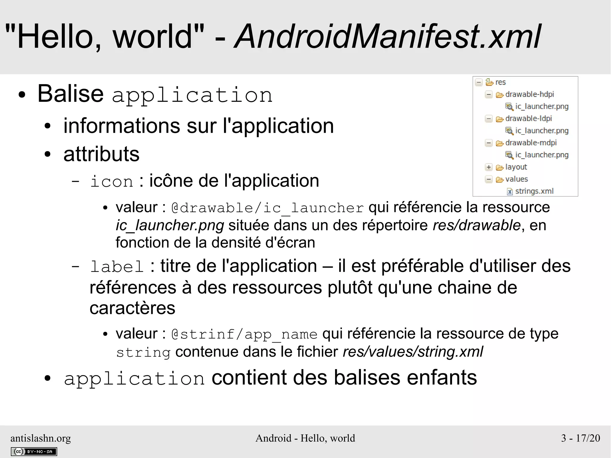 antislashn.org Android - Hello, world 3 - 17/20
"Hello, world" - AndroidManifest.xml
● Balise application
● informations sur l'application
● attributs
– icon : icône de l'application
● valeur : @drawable/ic_launcher qui référencie la ressource
ic_launcher.png située dans un des répertoire res/drawable, en
fonction de la densité d'écran
– label : titre de l'application – il est préférable d'utiliser des
références à des ressources plutôt qu'une chaine de
caractères
● valeur : @strinf/app_name qui référencie la ressource de type
string contenue dans le fichier res/values/string.xml
● application contient des balises enfants
 