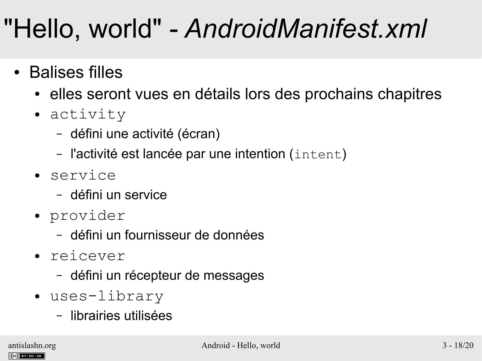 antislashn.org Android - Hello, world 3 - 18/20
"Hello, world" - AndroidManifest.xml
● Balises filles
● elles seront vues en détails lors des prochains chapitres
● activity
– défini une activité (écran)
– l'activité est lancée par une intention (intent)
● service
– défini un service
● provider
– défini un fournisseur de données
● reicever
– défini un récepteur de messages
● uses-library
– librairies utilisées
 