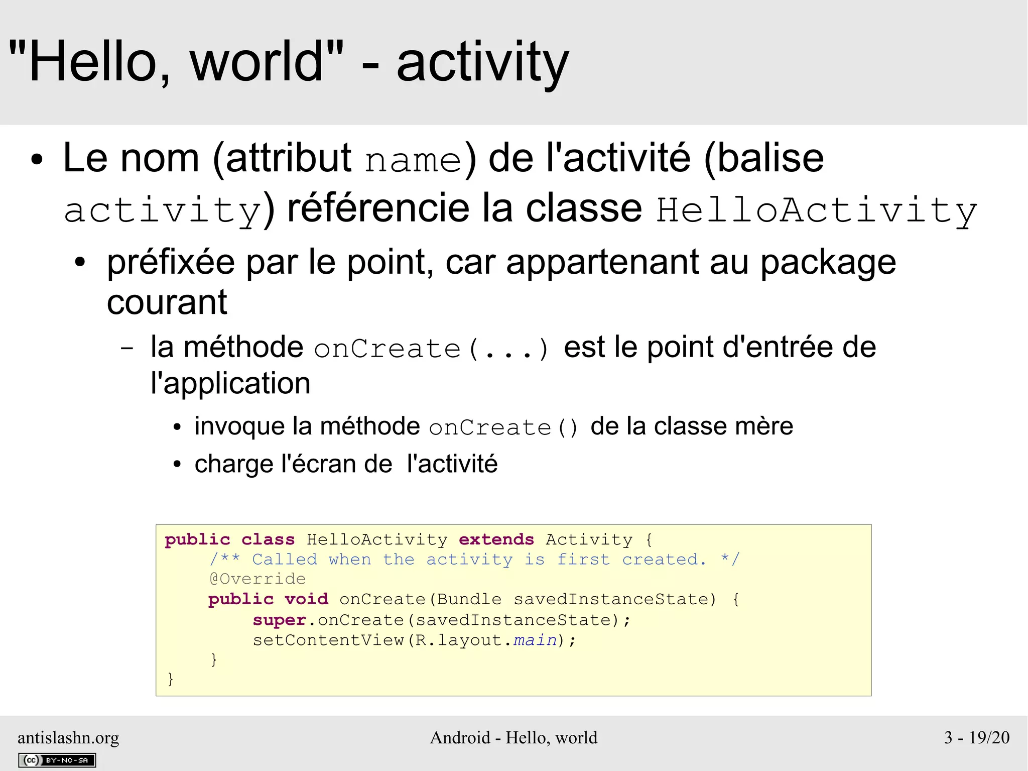 antislashn.org Android - Hello, world 3 - 19/20
"Hello, world" - activity
● Le nom (attribut name) de l'activité (balise
activity) référencie la classe HelloActivity
● préfixée par le point, car appartenant au package
courant
– la méthode onCreate(...) est le point d'entrée de
l'application
● invoque la méthode onCreate() de la classe mère
● charge l'écran de l'activité
public class HelloActivity extends Activity {
/** Called when the activity is first created. */
@Override
public void onCreate(Bundle savedInstanceState) {
super.onCreate(savedInstanceState);
setContentView(R.layout.main);
}
}
 