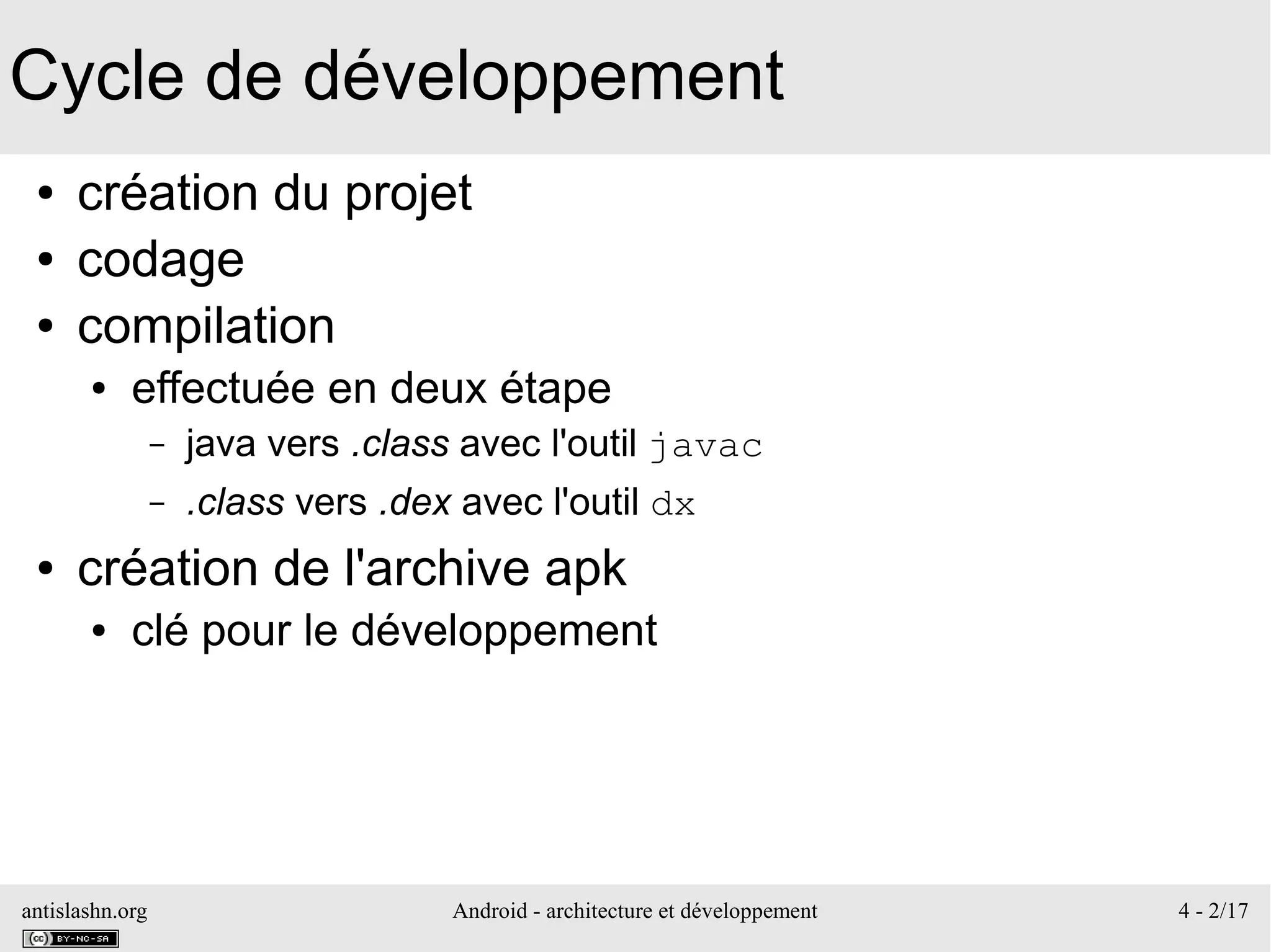 antislashn.org Android - architecture et développement 4 - 2/17
Cycle de développement
● création du projet
● codage
● compilation
● effectuée en deux étape
– java vers .class avec l'outil javac
– .class vers .dex avec l'outil dx
● création de l'archive apk
● clé pour le développement
 