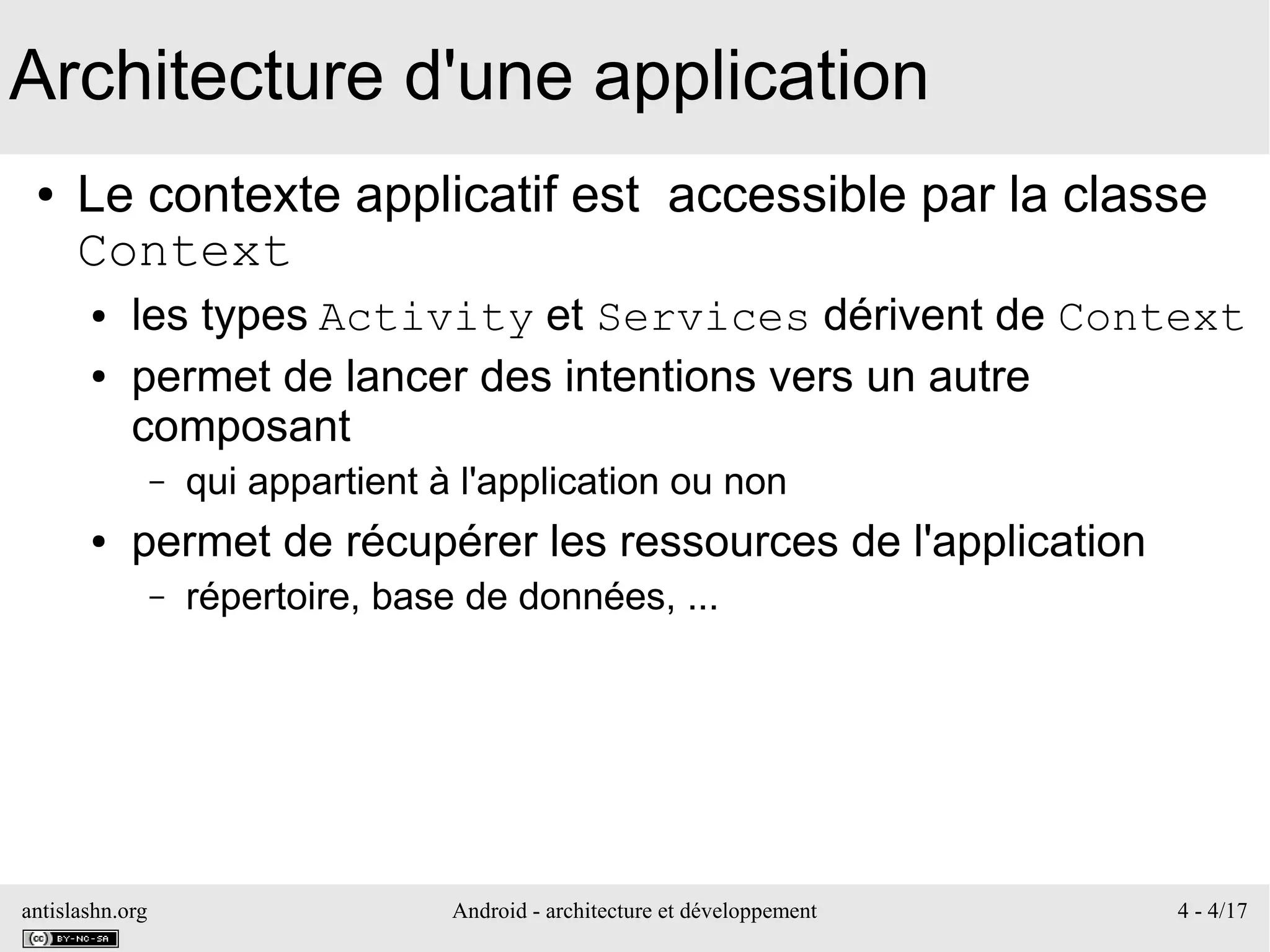 antislashn.org Android - architecture et développement 4 - 4/17
Architecture d'une application
● Le contexte applicatif est accessible par la classe
Context
● les types Activity et Services dérivent de Context
● permet de lancer des intentions vers un autre
composant
– qui appartient à l'application ou non
● permet de récupérer les ressources de l'application
– répertoire, base de données, ...
 