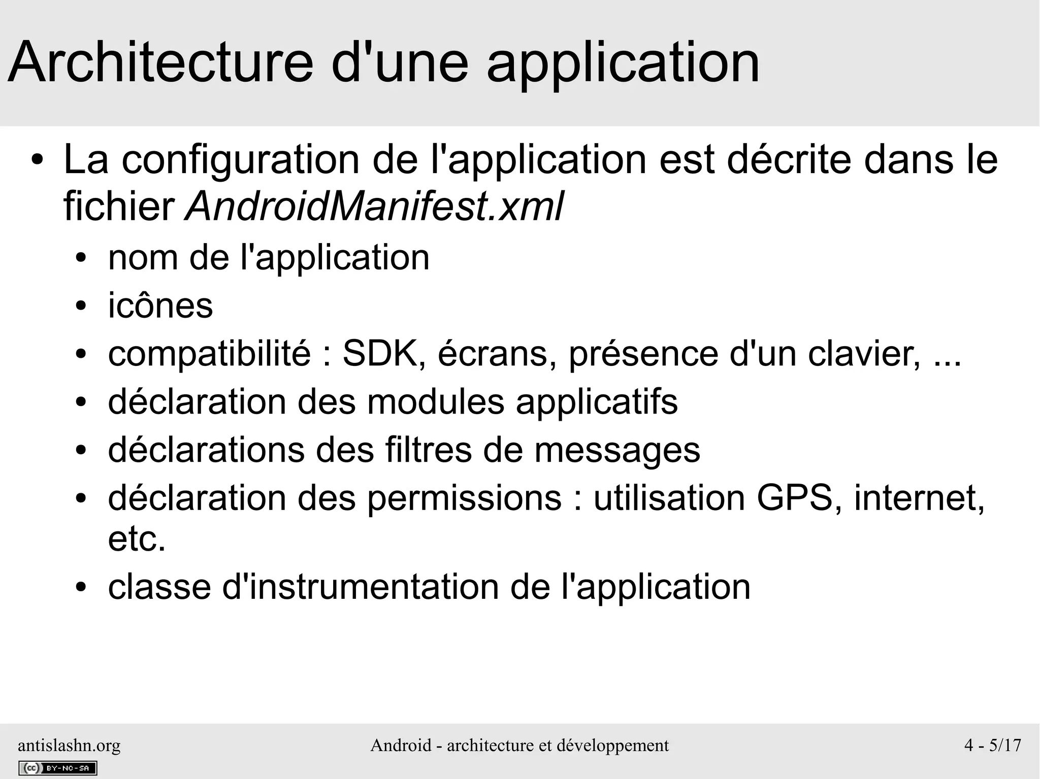 antislashn.org Android - architecture et développement 4 - 5/17
Architecture d'une application
● La configuration de l'application est décrite dans le
fichier AndroidManifest.xml
● nom de l'application
● icônes
● compatibilité : SDK, écrans, présence d'un clavier, ...
● déclaration des modules applicatifs
● déclarations des filtres de messages
● déclaration des permissions : utilisation GPS, internet,
etc.
● classe d'instrumentation de l'application
 