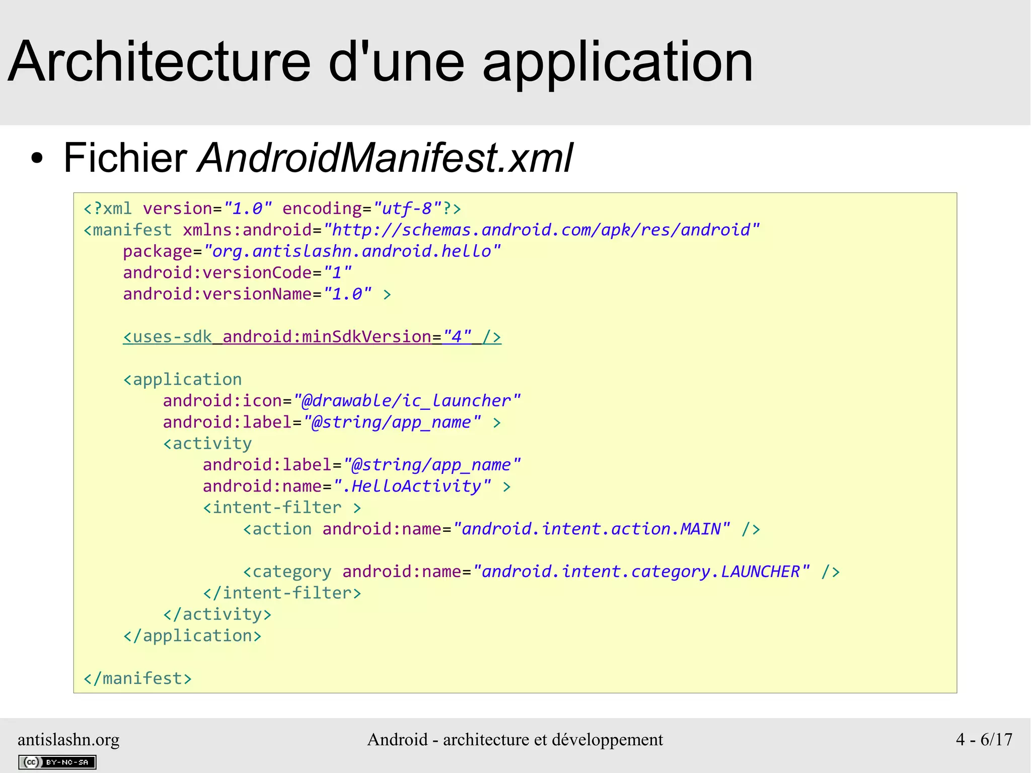 antislashn.org Android - architecture et développement 4 - 6/17
Architecture d'une application
● Fichier AndroidManifest.xml
<?xml version="1.0" encoding="utf-8"?>
<manifest xmlns:android="http://schemas.android.com/apk/res/android"
package="org.antislashn.android.hello"
android:versionCode="1"
android:versionName="1.0" >
<uses-sdk android:minSdkVersion="4" />
<application
android:icon="@drawable/ic_launcher"
android:label="@string/app_name" >
<activity
android:label="@string/app_name"
android:name=".HelloActivity" >
<intent-filter >
<action android:name="android.intent.action.MAIN" />
<category android:name="android.intent.category.LAUNCHER" />
</intent-filter>
</activity>
</application>
</manifest>
 