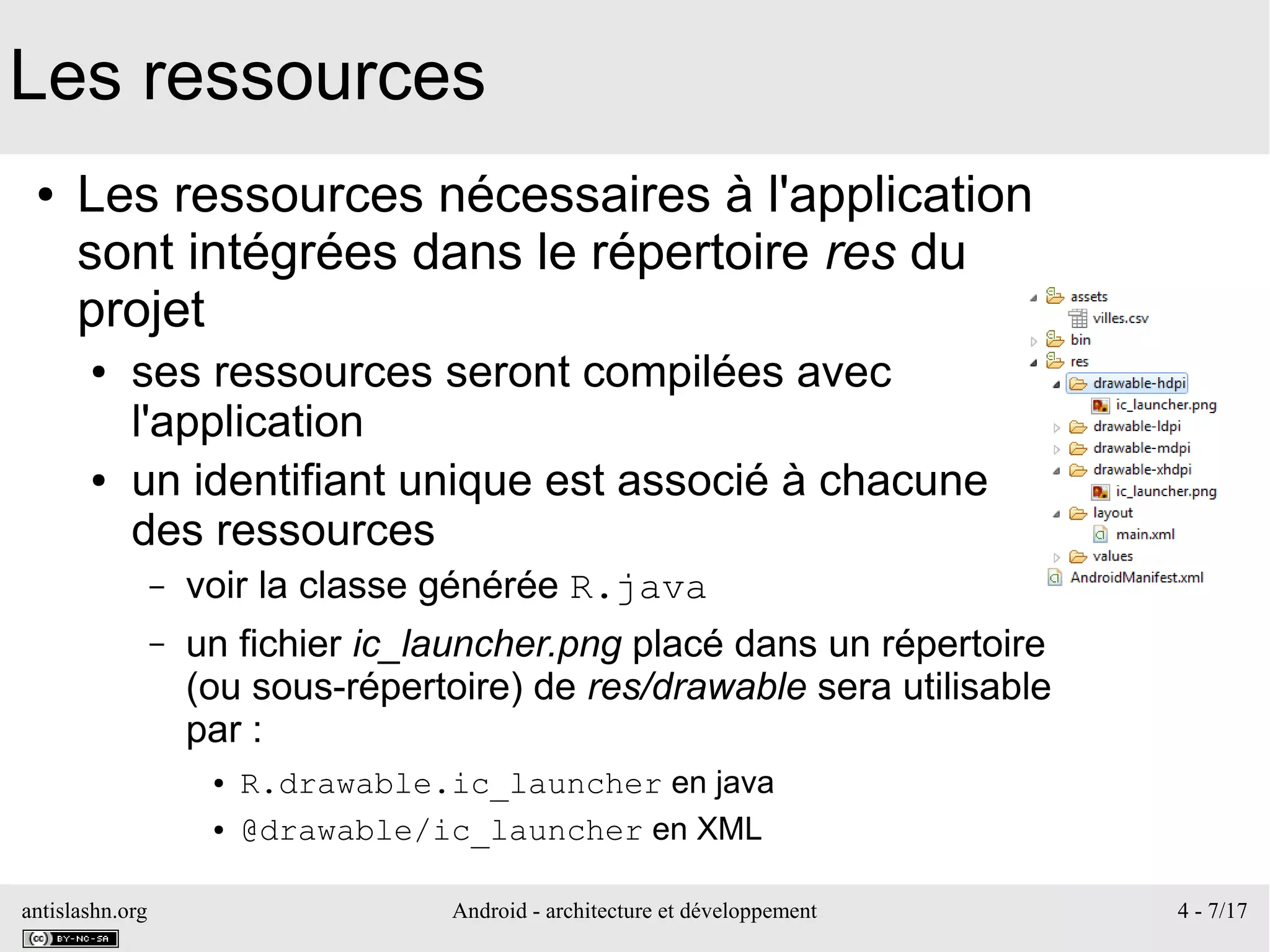 antislashn.org Android - architecture et développement 4 - 7/17
Les ressources
● Les ressources nécessaires à l'application
sont intégrées dans le répertoire res du
projet
● ses ressources seront compilées avec
l'application
● un identifiant unique est associé à chacune
des ressources
– voir la classe générée R.java
– un fichier ic_launcher.png placé dans un répertoire
(ou sous-répertoire) de res/drawable sera utilisable
par :
● R.drawable.ic_launcher en java
● @drawable/ic_launcher en XML
 