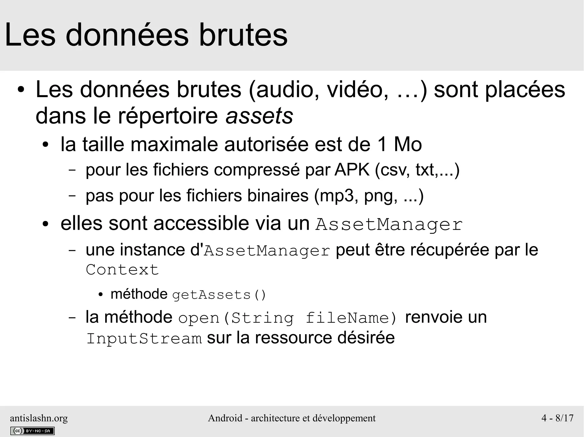 antislashn.org Android - architecture et développement 4 - 8/17
Les données brutes
● Les données brutes (audio, vidéo, …) sont placées
dans le répertoire assets
● la taille maximale autorisée est de 1 Mo
– pour les fichiers compressé par APK (csv, txt,...)
– pas pour les fichiers binaires (mp3, png, ...)
● elles sont accessible via un AssetManager
– une instance d'AssetManager peut être récupérée par le
Context
● méthode getAssets()
– la méthode open(String fileName) renvoie un
InputStream sur la ressource désirée
 